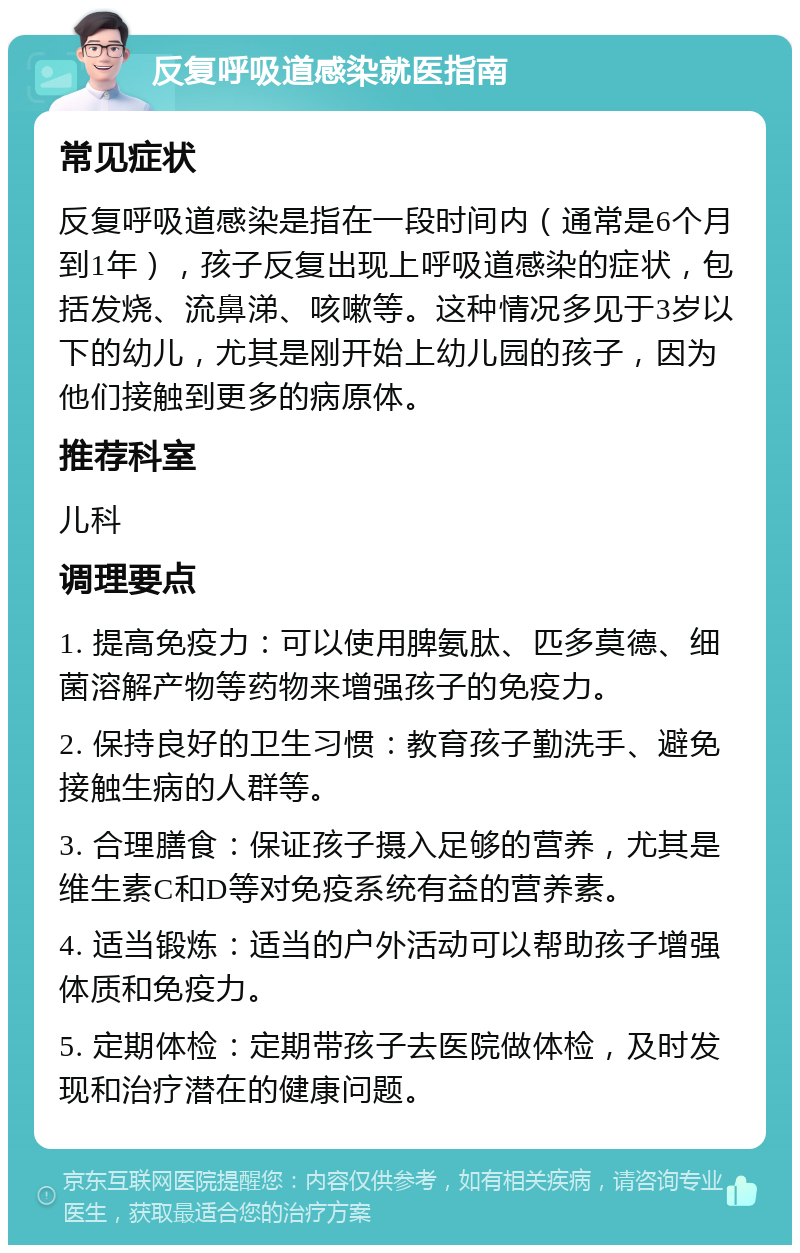 反复呼吸道感染就医指南 常见症状 反复呼吸道感染是指在一段时间内（通常是6个月到1年），孩子反复出现上呼吸道感染的症状，包括发烧、流鼻涕、咳嗽等。这种情况多见于3岁以下的幼儿，尤其是刚开始上幼儿园的孩子，因为他们接触到更多的病原体。 推荐科室 儿科 调理要点 1. 提高免疫力：可以使用脾氨肽、匹多莫德、细菌溶解产物等药物来增强孩子的免疫力。 2. 保持良好的卫生习惯：教育孩子勤洗手、避免接触生病的人群等。 3. 合理膳食：保证孩子摄入足够的营养，尤其是维生素C和D等对免疫系统有益的营养素。 4. 适当锻炼：适当的户外活动可以帮助孩子增强体质和免疫力。 5. 定期体检：定期带孩子去医院做体检，及时发现和治疗潜在的健康问题。