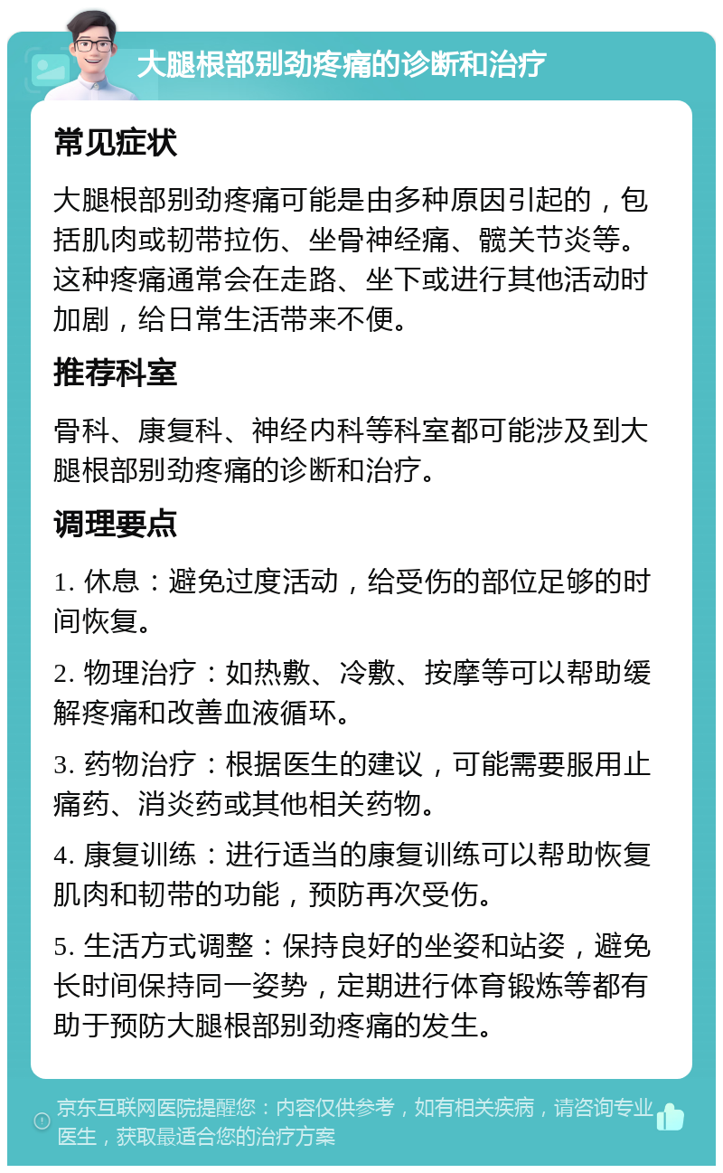 大腿根部别劲疼痛的诊断和治疗 常见症状 大腿根部别劲疼痛可能是由多种原因引起的，包括肌肉或韧带拉伤、坐骨神经痛、髋关节炎等。这种疼痛通常会在走路、坐下或进行其他活动时加剧，给日常生活带来不便。 推荐科室 骨科、康复科、神经内科等科室都可能涉及到大腿根部别劲疼痛的诊断和治疗。 调理要点 1. 休息：避免过度活动，给受伤的部位足够的时间恢复。 2. 物理治疗：如热敷、冷敷、按摩等可以帮助缓解疼痛和改善血液循环。 3. 药物治疗：根据医生的建议，可能需要服用止痛药、消炎药或其他相关药物。 4. 康复训练：进行适当的康复训练可以帮助恢复肌肉和韧带的功能，预防再次受伤。 5. 生活方式调整：保持良好的坐姿和站姿，避免长时间保持同一姿势，定期进行体育锻炼等都有助于预防大腿根部别劲疼痛的发生。