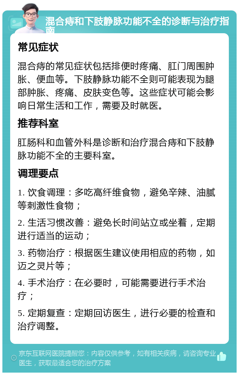 混合痔和下肢静脉功能不全的诊断与治疗指南 常见症状 混合痔的常见症状包括排便时疼痛、肛门周围肿胀、便血等。下肢静脉功能不全则可能表现为腿部肿胀、疼痛、皮肤变色等。这些症状可能会影响日常生活和工作，需要及时就医。 推荐科室 肛肠科和血管外科是诊断和治疗混合痔和下肢静脉功能不全的主要科室。 调理要点 1. 饮食调理：多吃高纤维食物，避免辛辣、油腻等刺激性食物； 2. 生活习惯改善：避免长时间站立或坐着，定期进行适当的运动； 3. 药物治疗：根据医生建议使用相应的药物，如迈之灵片等； 4. 手术治疗：在必要时，可能需要进行手术治疗； 5. 定期复查：定期回访医生，进行必要的检查和治疗调整。