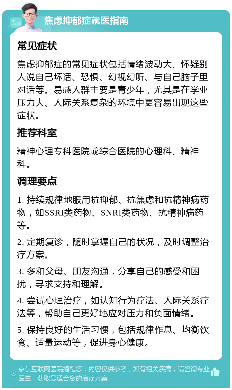 焦虑抑郁症就医指南 常见症状 焦虑抑郁症的常见症状包括情绪波动大、怀疑别人说自己坏话、恐惧、幻视幻听、与自己脑子里对话等。易感人群主要是青少年，尤其是在学业压力大、人际关系复杂的环境中更容易出现这些症状。 推荐科室 精神心理专科医院或综合医院的心理科、精神科。 调理要点 1. 持续规律地服用抗抑郁、抗焦虑和抗精神病药物，如SSRI类药物、SNRI类药物、抗精神病药等。 2. 定期复诊，随时掌握自己的状况，及时调整治疗方案。 3. 多和父母、朋友沟通，分享自己的感受和困扰，寻求支持和理解。 4. 尝试心理治疗，如认知行为疗法、人际关系疗法等，帮助自己更好地应对压力和负面情绪。 5. 保持良好的生活习惯，包括规律作息、均衡饮食、适量运动等，促进身心健康。