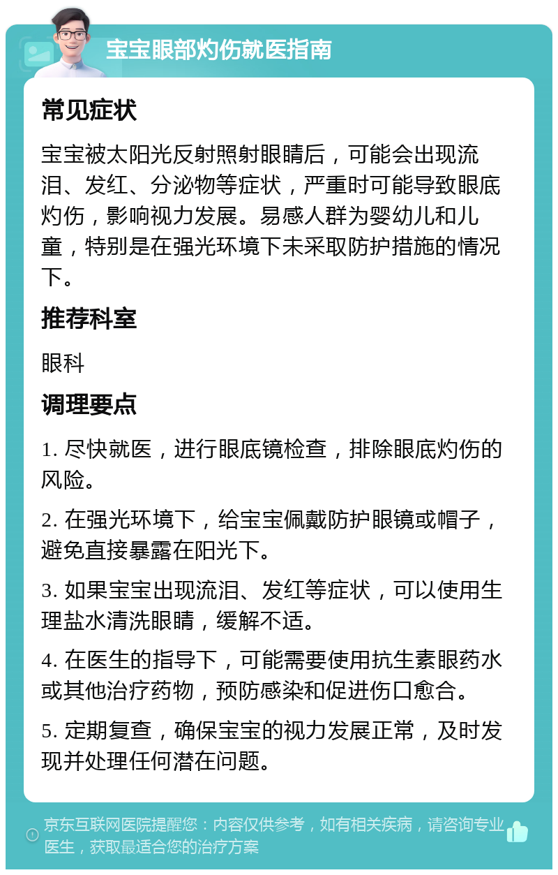 宝宝眼部灼伤就医指南 常见症状 宝宝被太阳光反射照射眼睛后，可能会出现流泪、发红、分泌物等症状，严重时可能导致眼底灼伤，影响视力发展。易感人群为婴幼儿和儿童，特别是在强光环境下未采取防护措施的情况下。 推荐科室 眼科 调理要点 1. 尽快就医，进行眼底镜检查，排除眼底灼伤的风险。 2. 在强光环境下，给宝宝佩戴防护眼镜或帽子，避免直接暴露在阳光下。 3. 如果宝宝出现流泪、发红等症状，可以使用生理盐水清洗眼睛，缓解不适。 4. 在医生的指导下，可能需要使用抗生素眼药水或其他治疗药物，预防感染和促进伤口愈合。 5. 定期复查，确保宝宝的视力发展正常，及时发现并处理任何潜在问题。