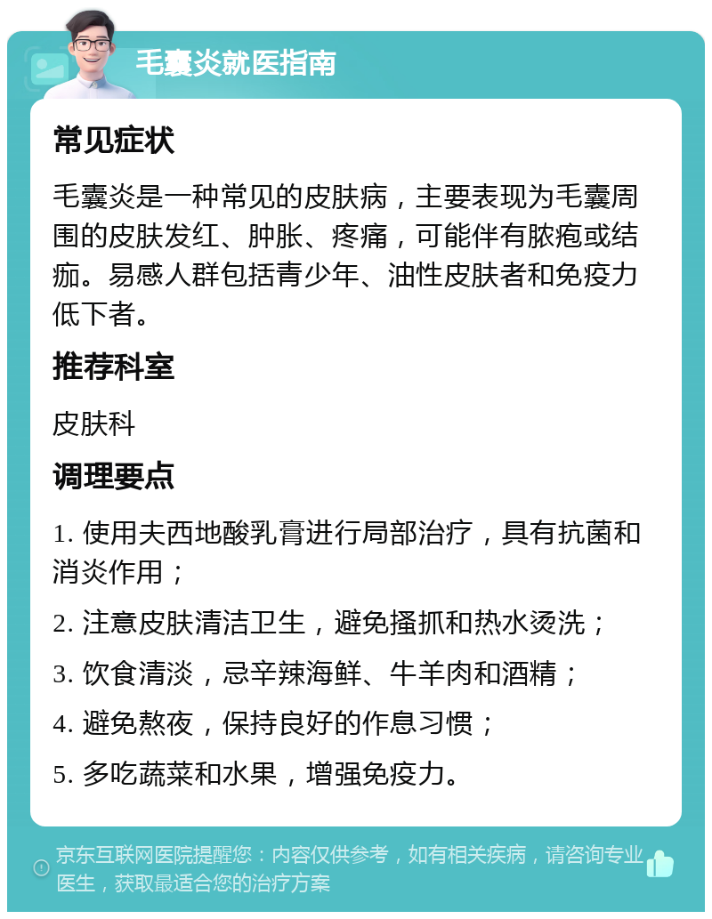 毛囊炎就医指南 常见症状 毛囊炎是一种常见的皮肤病，主要表现为毛囊周围的皮肤发红、肿胀、疼痛，可能伴有脓疱或结痂。易感人群包括青少年、油性皮肤者和免疫力低下者。 推荐科室 皮肤科 调理要点 1. 使用夫西地酸乳膏进行局部治疗，具有抗菌和消炎作用； 2. 注意皮肤清洁卫生，避免搔抓和热水烫洗； 3. 饮食清淡，忌辛辣海鲜、牛羊肉和酒精； 4. 避免熬夜，保持良好的作息习惯； 5. 多吃蔬菜和水果，增强免疫力。