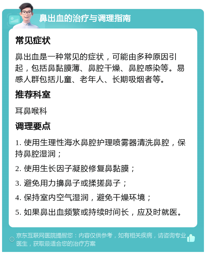 鼻出血的治疗与调理指南 常见症状 鼻出血是一种常见的症状，可能由多种原因引起，包括鼻黏膜薄、鼻腔干燥、鼻腔感染等。易感人群包括儿童、老年人、长期吸烟者等。 推荐科室 耳鼻喉科 调理要点 1. 使用生理性海水鼻腔护理喷雾器清洗鼻腔，保持鼻腔湿润； 2. 使用生长因子凝胶修复鼻黏膜； 3. 避免用力擤鼻子或揉搓鼻子； 4. 保持室内空气湿润，避免干燥环境； 5. 如果鼻出血频繁或持续时间长，应及时就医。