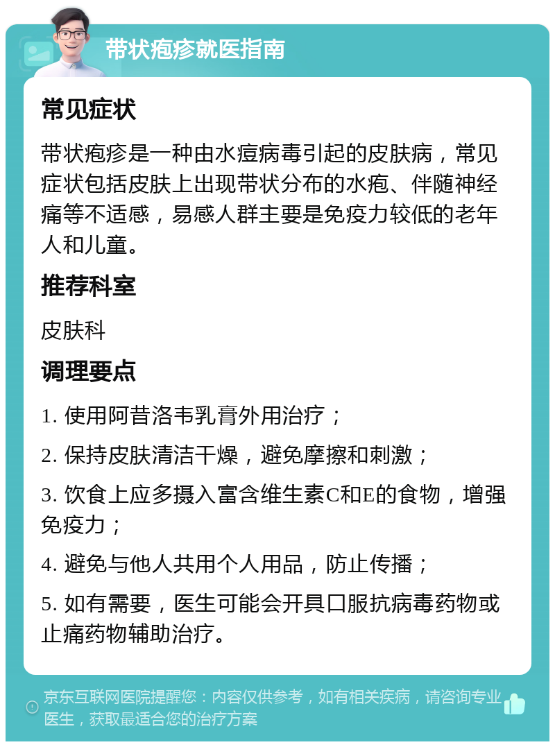 带状疱疹就医指南 常见症状 带状疱疹是一种由水痘病毒引起的皮肤病，常见症状包括皮肤上出现带状分布的水疱、伴随神经痛等不适感，易感人群主要是免疫力较低的老年人和儿童。 推荐科室 皮肤科 调理要点 1. 使用阿昔洛韦乳膏外用治疗； 2. 保持皮肤清洁干燥，避免摩擦和刺激； 3. 饮食上应多摄入富含维生素C和E的食物，增强免疫力； 4. 避免与他人共用个人用品，防止传播； 5. 如有需要，医生可能会开具口服抗病毒药物或止痛药物辅助治疗。