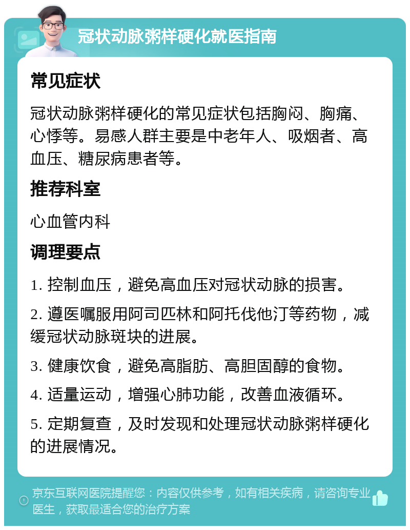 冠状动脉粥样硬化就医指南 常见症状 冠状动脉粥样硬化的常见症状包括胸闷、胸痛、心悸等。易感人群主要是中老年人、吸烟者、高血压、糖尿病患者等。 推荐科室 心血管内科 调理要点 1. 控制血压，避免高血压对冠状动脉的损害。 2. 遵医嘱服用阿司匹林和阿托伐他汀等药物，减缓冠状动脉斑块的进展。 3. 健康饮食，避免高脂肪、高胆固醇的食物。 4. 适量运动，增强心肺功能，改善血液循环。 5. 定期复查，及时发现和处理冠状动脉粥样硬化的进展情况。