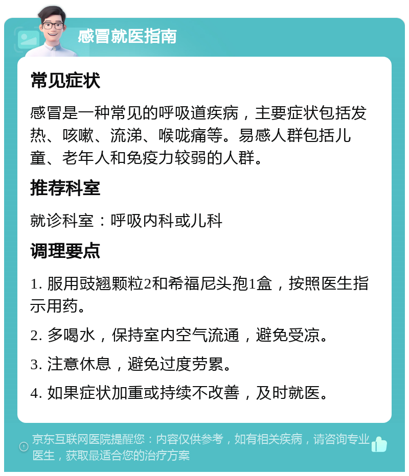 感冒就医指南 常见症状 感冒是一种常见的呼吸道疾病，主要症状包括发热、咳嗽、流涕、喉咙痛等。易感人群包括儿童、老年人和免疫力较弱的人群。 推荐科室 就诊科室：呼吸内科或儿科 调理要点 1. 服用豉翘颗粒2和希福尼头孢1盒，按照医生指示用药。 2. 多喝水，保持室内空气流通，避免受凉。 3. 注意休息，避免过度劳累。 4. 如果症状加重或持续不改善，及时就医。