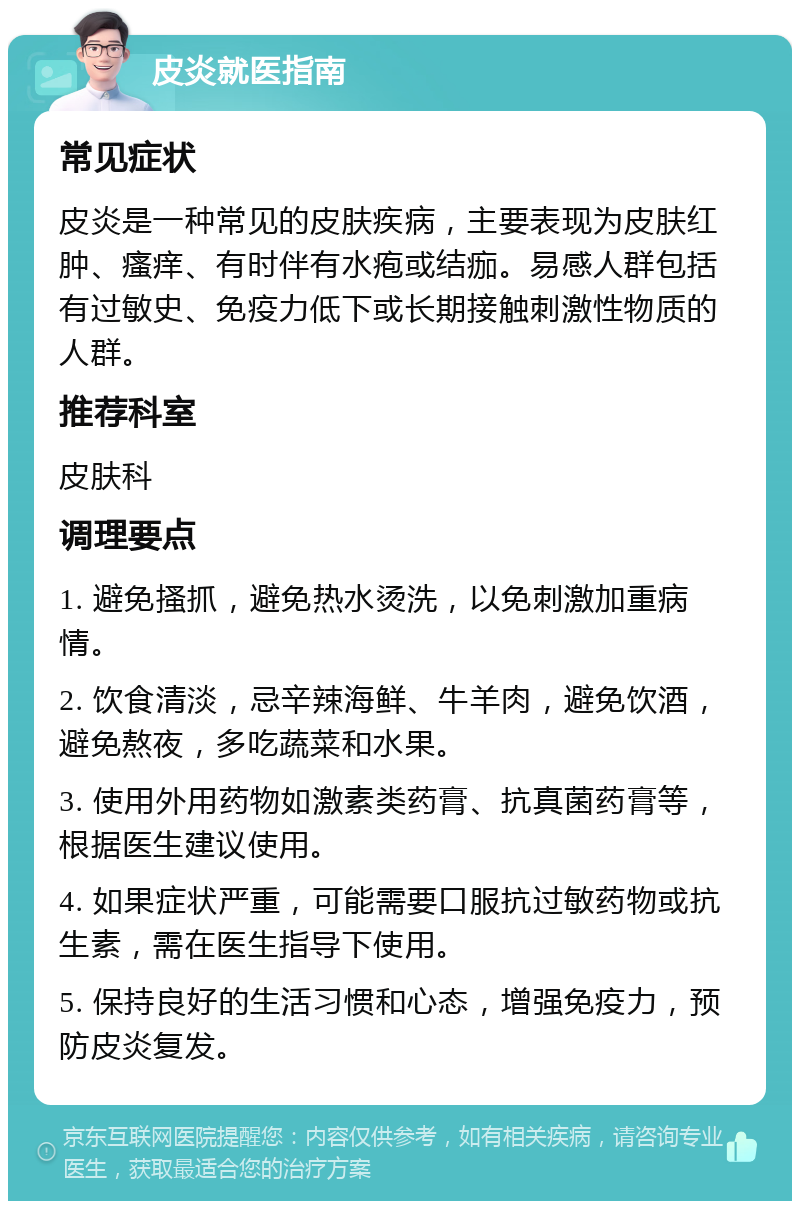 皮炎就医指南 常见症状 皮炎是一种常见的皮肤疾病，主要表现为皮肤红肿、瘙痒、有时伴有水疱或结痂。易感人群包括有过敏史、免疫力低下或长期接触刺激性物质的人群。 推荐科室 皮肤科 调理要点 1. 避免搔抓，避免热水烫洗，以免刺激加重病情。 2. 饮食清淡，忌辛辣海鲜、牛羊肉，避免饮酒，避免熬夜，多吃蔬菜和水果。 3. 使用外用药物如激素类药膏、抗真菌药膏等，根据医生建议使用。 4. 如果症状严重，可能需要口服抗过敏药物或抗生素，需在医生指导下使用。 5. 保持良好的生活习惯和心态，增强免疫力，预防皮炎复发。