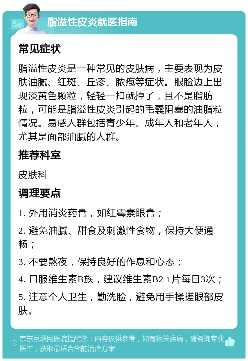 脂溢性皮炎就医指南 常见症状 脂溢性皮炎是一种常见的皮肤病，主要表现为皮肤油腻、红斑、丘疹、脓疱等症状。眼睑边上出现淡黄色颗粒，轻轻一扣就掉了，且不是脂肪粒，可能是脂溢性皮炎引起的毛囊阻塞的油脂粒情况。易感人群包括青少年、成年人和老年人，尤其是面部油腻的人群。 推荐科室 皮肤科 调理要点 1. 外用消炎药膏，如红霉素眼膏； 2. 避免油腻、甜食及刺激性食物，保持大便通畅； 3. 不要熬夜，保持良好的作息和心态； 4. 口服维生素B族，建议维生素B2 1片每日3次； 5. 注意个人卫生，勤洗脸，避免用手揉搓眼部皮肤。