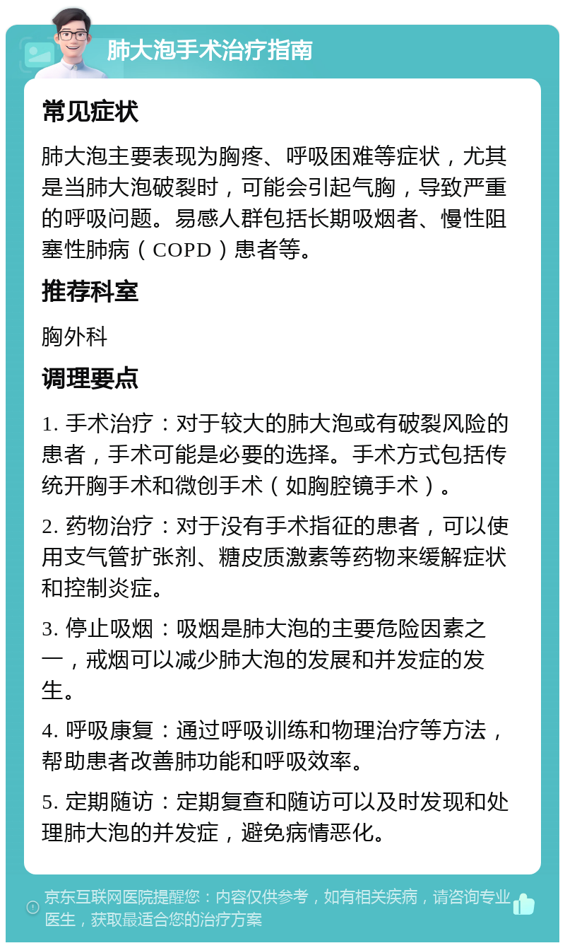 肺大泡手术治疗指南 常见症状 肺大泡主要表现为胸疼、呼吸困难等症状，尤其是当肺大泡破裂时，可能会引起气胸，导致严重的呼吸问题。易感人群包括长期吸烟者、慢性阻塞性肺病（COPD）患者等。 推荐科室 胸外科 调理要点 1. 手术治疗：对于较大的肺大泡或有破裂风险的患者，手术可能是必要的选择。手术方式包括传统开胸手术和微创手术（如胸腔镜手术）。 2. 药物治疗：对于没有手术指征的患者，可以使用支气管扩张剂、糖皮质激素等药物来缓解症状和控制炎症。 3. 停止吸烟：吸烟是肺大泡的主要危险因素之一，戒烟可以减少肺大泡的发展和并发症的发生。 4. 呼吸康复：通过呼吸训练和物理治疗等方法，帮助患者改善肺功能和呼吸效率。 5. 定期随访：定期复查和随访可以及时发现和处理肺大泡的并发症，避免病情恶化。