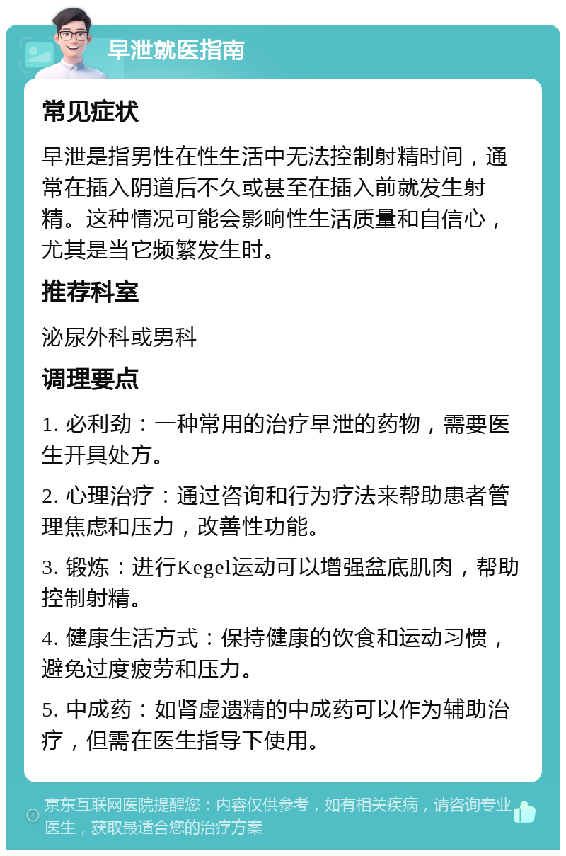 早泄就医指南 常见症状 早泄是指男性在性生活中无法控制射精时间，通常在插入阴道后不久或甚至在插入前就发生射精。这种情况可能会影响性生活质量和自信心，尤其是当它频繁发生时。 推荐科室 泌尿外科或男科 调理要点 1. 必利劲：一种常用的治疗早泄的药物，需要医生开具处方。 2. 心理治疗：通过咨询和行为疗法来帮助患者管理焦虑和压力，改善性功能。 3. 锻炼：进行Kegel运动可以增强盆底肌肉，帮助控制射精。 4. 健康生活方式：保持健康的饮食和运动习惯，避免过度疲劳和压力。 5. 中成药：如肾虚遗精的中成药可以作为辅助治疗，但需在医生指导下使用。