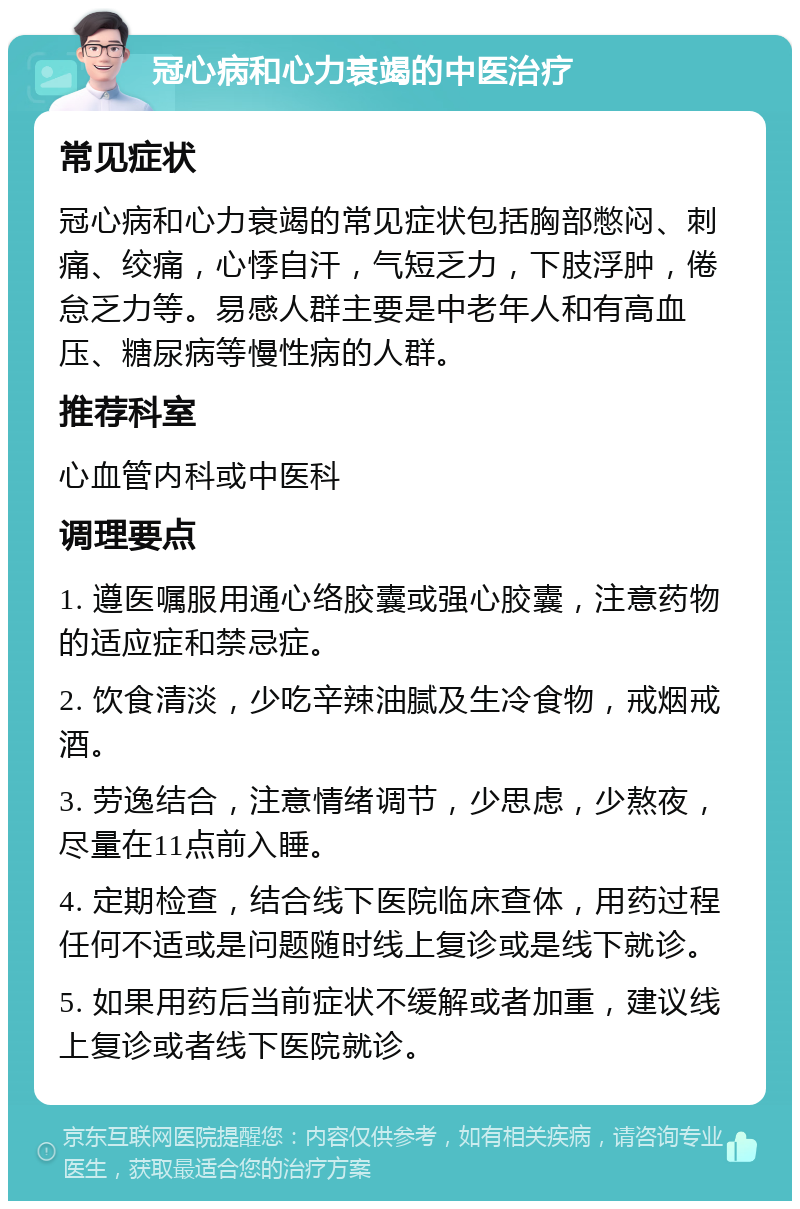 冠心病和心力衰竭的中医治疗 常见症状 冠心病和心力衰竭的常见症状包括胸部憋闷、刺痛、绞痛，心悸自汗，气短乏力，下肢浮肿，倦怠乏力等。易感人群主要是中老年人和有高血压、糖尿病等慢性病的人群。 推荐科室 心血管内科或中医科 调理要点 1. 遵医嘱服用通心络胶囊或强心胶囊，注意药物的适应症和禁忌症。 2. 饮食清淡，少吃辛辣油腻及生冷食物，戒烟戒酒。 3. 劳逸结合，注意情绪调节，少思虑，少熬夜，尽量在11点前入睡。 4. 定期检查，结合线下医院临床查体，用药过程任何不适或是问题随时线上复诊或是线下就诊。 5. 如果用药后当前症状不缓解或者加重，建议线上复诊或者线下医院就诊。