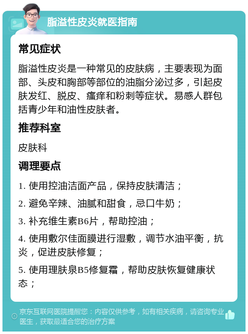 脂溢性皮炎就医指南 常见症状 脂溢性皮炎是一种常见的皮肤病，主要表现为面部、头皮和胸部等部位的油脂分泌过多，引起皮肤发红、脱皮、瘙痒和粉刺等症状。易感人群包括青少年和油性皮肤者。 推荐科室 皮肤科 调理要点 1. 使用控油洁面产品，保持皮肤清洁； 2. 避免辛辣、油腻和甜食，忌口牛奶； 3. 补充维生素B6片，帮助控油； 4. 使用敷尔佳面膜进行湿敷，调节水油平衡，抗炎，促进皮肤修复； 5. 使用理肤泉B5修复霜，帮助皮肤恢复健康状态；