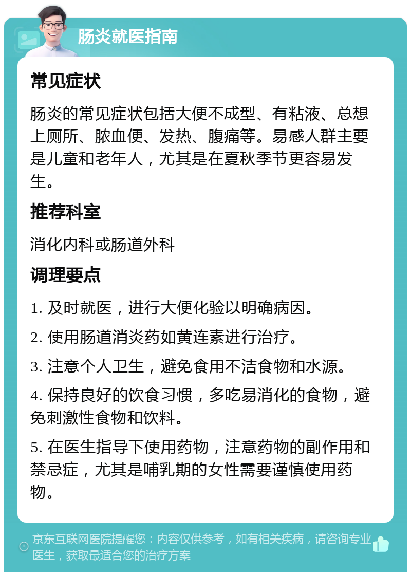 肠炎就医指南 常见症状 肠炎的常见症状包括大便不成型、有粘液、总想上厕所、脓血便、发热、腹痛等。易感人群主要是儿童和老年人，尤其是在夏秋季节更容易发生。 推荐科室 消化内科或肠道外科 调理要点 1. 及时就医，进行大便化验以明确病因。 2. 使用肠道消炎药如黄连素进行治疗。 3. 注意个人卫生，避免食用不洁食物和水源。 4. 保持良好的饮食习惯，多吃易消化的食物，避免刺激性食物和饮料。 5. 在医生指导下使用药物，注意药物的副作用和禁忌症，尤其是哺乳期的女性需要谨慎使用药物。