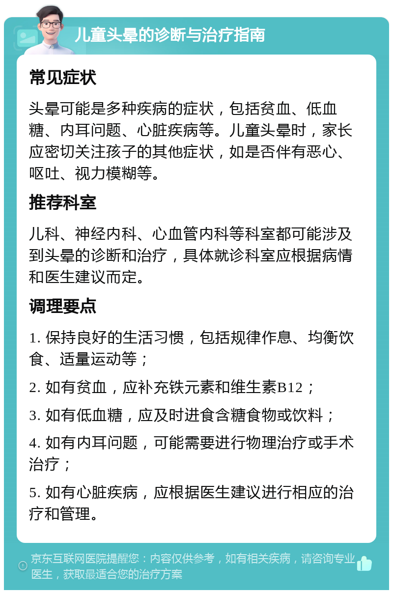 儿童头晕的诊断与治疗指南 常见症状 头晕可能是多种疾病的症状，包括贫血、低血糖、内耳问题、心脏疾病等。儿童头晕时，家长应密切关注孩子的其他症状，如是否伴有恶心、呕吐、视力模糊等。 推荐科室 儿科、神经内科、心血管内科等科室都可能涉及到头晕的诊断和治疗，具体就诊科室应根据病情和医生建议而定。 调理要点 1. 保持良好的生活习惯，包括规律作息、均衡饮食、适量运动等； 2. 如有贫血，应补充铁元素和维生素B12； 3. 如有低血糖，应及时进食含糖食物或饮料； 4. 如有内耳问题，可能需要进行物理治疗或手术治疗； 5. 如有心脏疾病，应根据医生建议进行相应的治疗和管理。