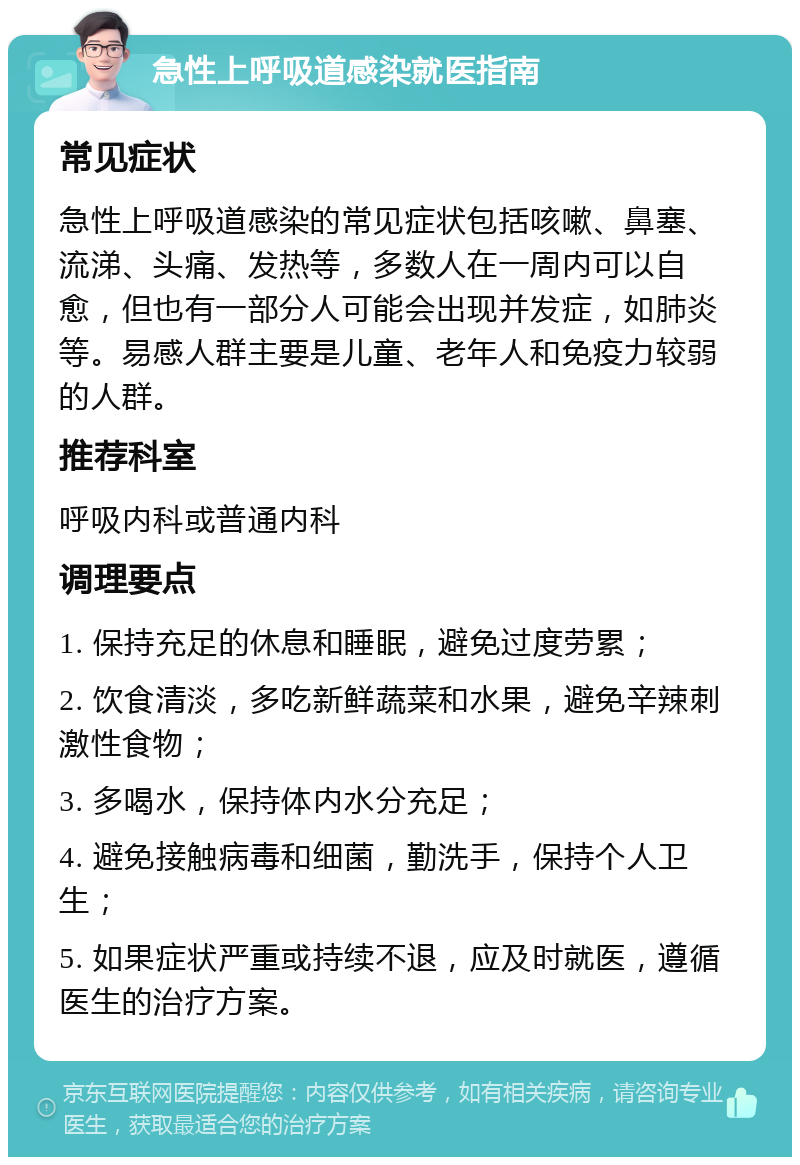 急性上呼吸道感染就医指南 常见症状 急性上呼吸道感染的常见症状包括咳嗽、鼻塞、流涕、头痛、发热等，多数人在一周内可以自愈，但也有一部分人可能会出现并发症，如肺炎等。易感人群主要是儿童、老年人和免疫力较弱的人群。 推荐科室 呼吸内科或普通内科 调理要点 1. 保持充足的休息和睡眠，避免过度劳累； 2. 饮食清淡，多吃新鲜蔬菜和水果，避免辛辣刺激性食物； 3. 多喝水，保持体内水分充足； 4. 避免接触病毒和细菌，勤洗手，保持个人卫生； 5. 如果症状严重或持续不退，应及时就医，遵循医生的治疗方案。