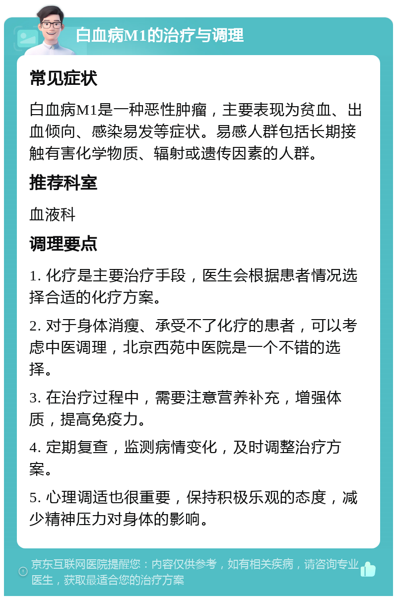 白血病M1的治疗与调理 常见症状 白血病M1是一种恶性肿瘤，主要表现为贫血、出血倾向、感染易发等症状。易感人群包括长期接触有害化学物质、辐射或遗传因素的人群。 推荐科室 血液科 调理要点 1. 化疗是主要治疗手段，医生会根据患者情况选择合适的化疗方案。 2. 对于身体消瘦、承受不了化疗的患者，可以考虑中医调理，北京西苑中医院是一个不错的选择。 3. 在治疗过程中，需要注意营养补充，增强体质，提高免疫力。 4. 定期复查，监测病情变化，及时调整治疗方案。 5. 心理调适也很重要，保持积极乐观的态度，减少精神压力对身体的影响。