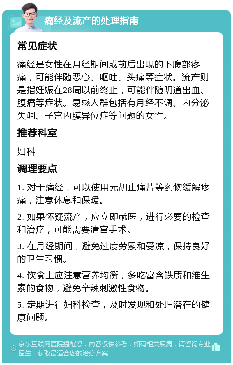 痛经及流产的处理指南 常见症状 痛经是女性在月经期间或前后出现的下腹部疼痛，可能伴随恶心、呕吐、头痛等症状。流产则是指妊娠在28周以前终止，可能伴随阴道出血、腹痛等症状。易感人群包括有月经不调、内分泌失调、子宫内膜异位症等问题的女性。 推荐科室 妇科 调理要点 1. 对于痛经，可以使用元胡止痛片等药物缓解疼痛，注意休息和保暖。 2. 如果怀疑流产，应立即就医，进行必要的检查和治疗，可能需要清宫手术。 3. 在月经期间，避免过度劳累和受凉，保持良好的卫生习惯。 4. 饮食上应注意营养均衡，多吃富含铁质和维生素的食物，避免辛辣刺激性食物。 5. 定期进行妇科检查，及时发现和处理潜在的健康问题。