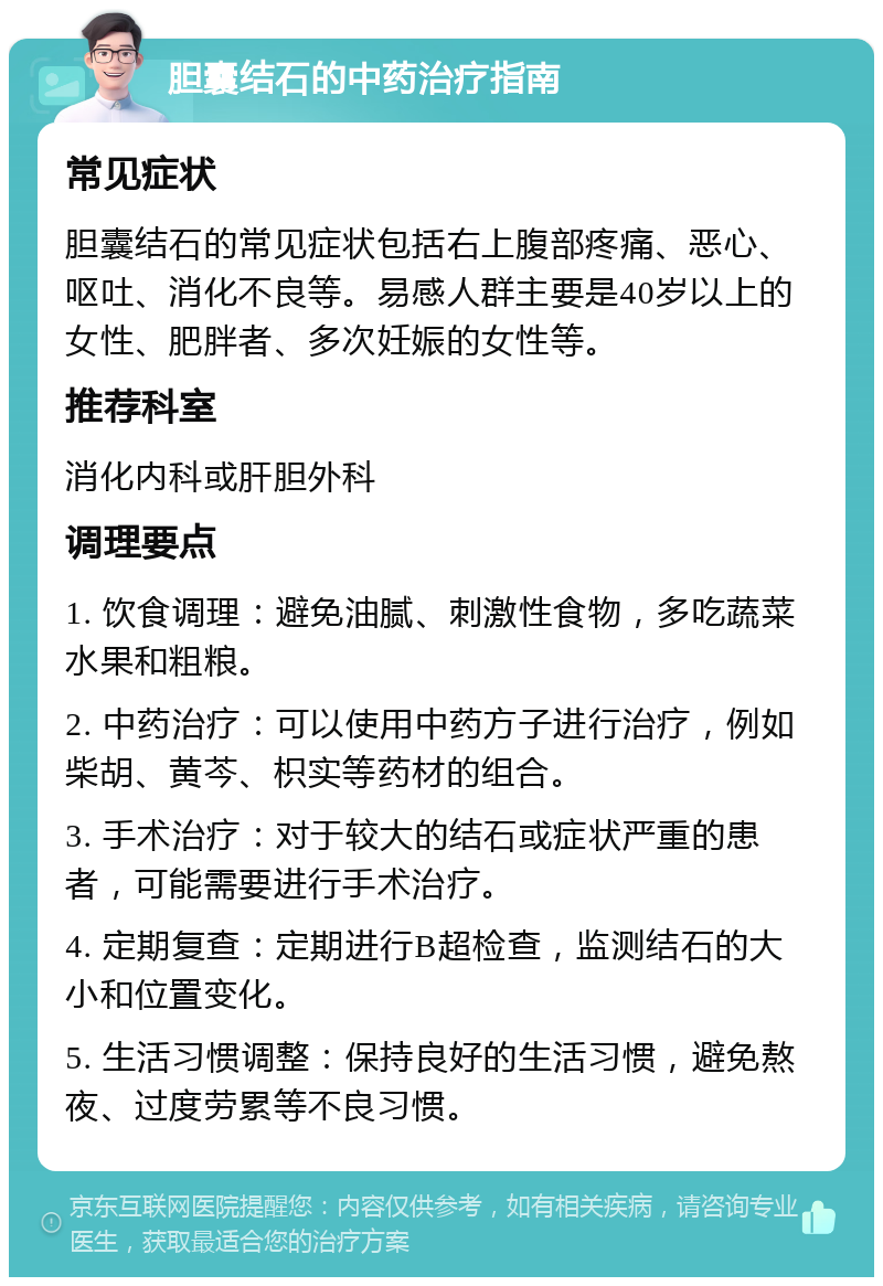 胆囊结石的中药治疗指南 常见症状 胆囊结石的常见症状包括右上腹部疼痛、恶心、呕吐、消化不良等。易感人群主要是40岁以上的女性、肥胖者、多次妊娠的女性等。 推荐科室 消化内科或肝胆外科 调理要点 1. 饮食调理：避免油腻、刺激性食物，多吃蔬菜水果和粗粮。 2. 中药治疗：可以使用中药方子进行治疗，例如柴胡、黄芩、枳实等药材的组合。 3. 手术治疗：对于较大的结石或症状严重的患者，可能需要进行手术治疗。 4. 定期复查：定期进行B超检查，监测结石的大小和位置变化。 5. 生活习惯调整：保持良好的生活习惯，避免熬夜、过度劳累等不良习惯。