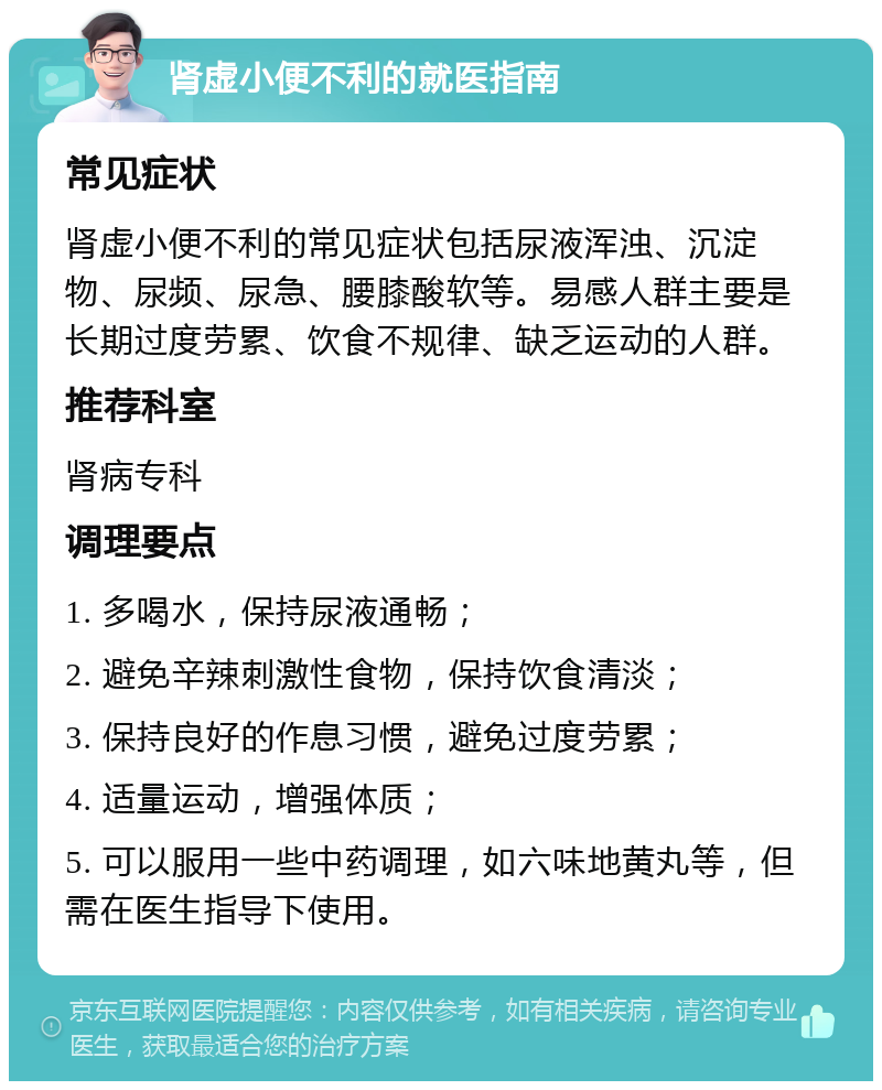 肾虚小便不利的就医指南 常见症状 肾虚小便不利的常见症状包括尿液浑浊、沉淀物、尿频、尿急、腰膝酸软等。易感人群主要是长期过度劳累、饮食不规律、缺乏运动的人群。 推荐科室 肾病专科 调理要点 1. 多喝水，保持尿液通畅； 2. 避免辛辣刺激性食物，保持饮食清淡； 3. 保持良好的作息习惯，避免过度劳累； 4. 适量运动，增强体质； 5. 可以服用一些中药调理，如六味地黄丸等，但需在医生指导下使用。