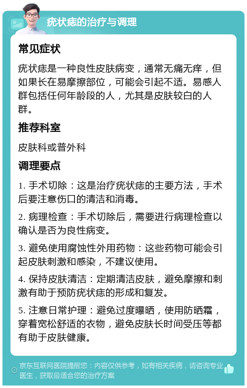 疣状痣的治疗与调理 常见症状 疣状痣是一种良性皮肤病变，通常无痛无痒，但如果长在易摩擦部位，可能会引起不适。易感人群包括任何年龄段的人，尤其是皮肤较白的人群。 推荐科室 皮肤科或普外科 调理要点 1. 手术切除：这是治疗疣状痣的主要方法，手术后要注意伤口的清洁和消毒。 2. 病理检查：手术切除后，需要进行病理检查以确认是否为良性病变。 3. 避免使用腐蚀性外用药物：这些药物可能会引起皮肤刺激和感染，不建议使用。 4. 保持皮肤清洁：定期清洁皮肤，避免摩擦和刺激有助于预防疣状痣的形成和复发。 5. 注意日常护理：避免过度曝晒，使用防晒霜，穿着宽松舒适的衣物，避免皮肤长时间受压等都有助于皮肤健康。