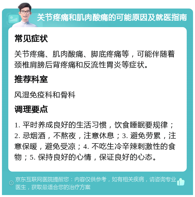 关节疼痛和肌肉酸痛的可能原因及就医指南 常见症状 关节疼痛、肌肉酸痛、脚底疼痛等，可能伴随着颈椎肩膀后背疼痛和反流性胃炎等症状。 推荐科室 风湿免疫科和骨科 调理要点 1. 平时养成良好的生活习惯，饮食睡眠要规律；2. 忌烟酒，不熬夜，注意休息；3. 避免劳累，注意保暖，避免受凉；4. 不吃生冷辛辣刺激性的食物；5. 保持良好的心情，保证良好的心态。