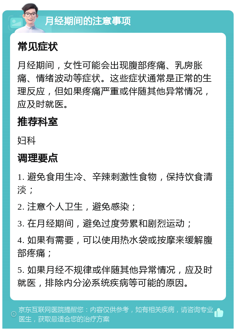 月经期间的注意事项 常见症状 月经期间，女性可能会出现腹部疼痛、乳房胀痛、情绪波动等症状。这些症状通常是正常的生理反应，但如果疼痛严重或伴随其他异常情况，应及时就医。 推荐科室 妇科 调理要点 1. 避免食用生冷、辛辣刺激性食物，保持饮食清淡； 2. 注意个人卫生，避免感染； 3. 在月经期间，避免过度劳累和剧烈运动； 4. 如果有需要，可以使用热水袋或按摩来缓解腹部疼痛； 5. 如果月经不规律或伴随其他异常情况，应及时就医，排除内分泌系统疾病等可能的原因。