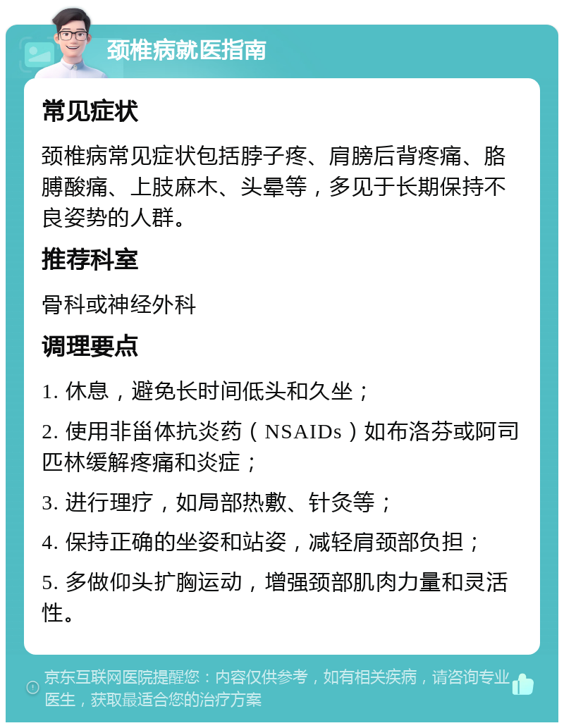 颈椎病就医指南 常见症状 颈椎病常见症状包括脖子疼、肩膀后背疼痛、胳膊酸痛、上肢麻木、头晕等，多见于长期保持不良姿势的人群。 推荐科室 骨科或神经外科 调理要点 1. 休息，避免长时间低头和久坐； 2. 使用非甾体抗炎药（NSAIDs）如布洛芬或阿司匹林缓解疼痛和炎症； 3. 进行理疗，如局部热敷、针灸等； 4. 保持正确的坐姿和站姿，减轻肩颈部负担； 5. 多做仰头扩胸运动，增强颈部肌肉力量和灵活性。