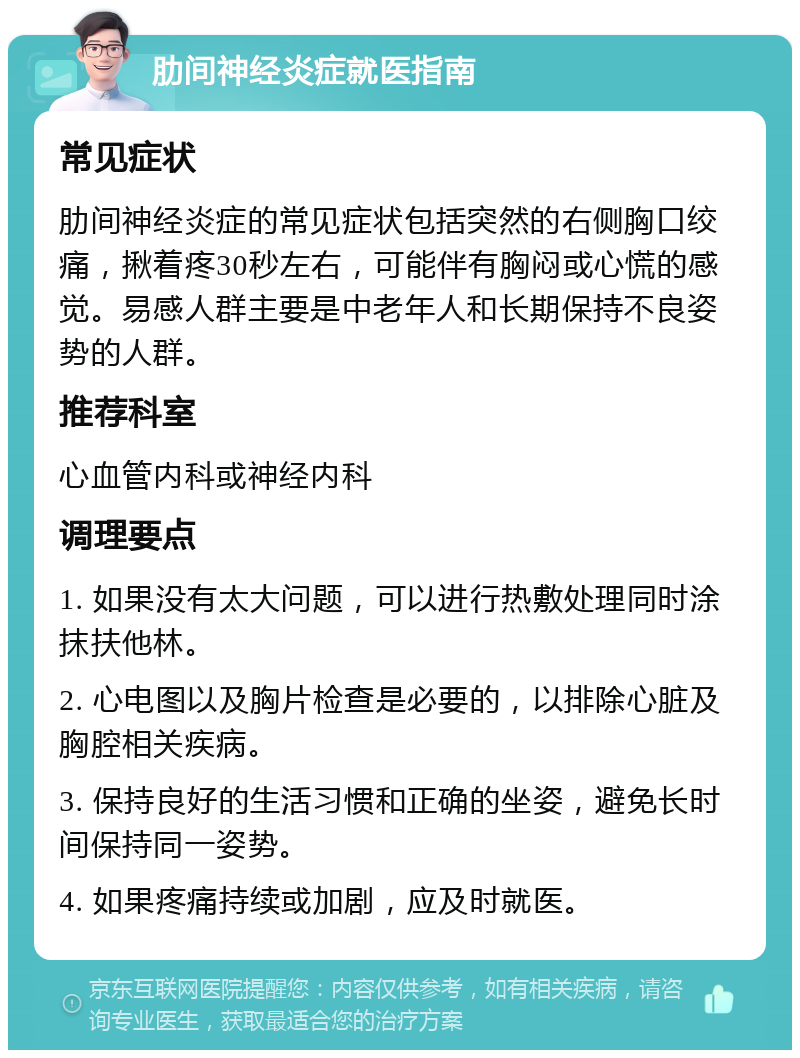 肋间神经炎症就医指南 常见症状 肋间神经炎症的常见症状包括突然的右侧胸口绞痛，揪着疼30秒左右，可能伴有胸闷或心慌的感觉。易感人群主要是中老年人和长期保持不良姿势的人群。 推荐科室 心血管内科或神经内科 调理要点 1. 如果没有太大问题，可以进行热敷处理同时涂抹扶他林。 2. 心电图以及胸片检查是必要的，以排除心脏及胸腔相关疾病。 3. 保持良好的生活习惯和正确的坐姿，避免长时间保持同一姿势。 4. 如果疼痛持续或加剧，应及时就医。