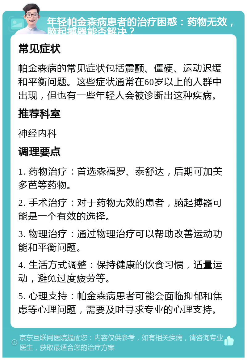 年轻帕金森病患者的治疗困惑：药物无效，脑起搏器能否解决？ 常见症状 帕金森病的常见症状包括震颤、僵硬、运动迟缓和平衡问题。这些症状通常在60岁以上的人群中出现，但也有一些年轻人会被诊断出这种疾病。 推荐科室 神经内科 调理要点 1. 药物治疗：首选森福罗、泰舒达，后期可加美多芭等药物。 2. 手术治疗：对于药物无效的患者，脑起搏器可能是一个有效的选择。 3. 物理治疗：通过物理治疗可以帮助改善运动功能和平衡问题。 4. 生活方式调整：保持健康的饮食习惯，适量运动，避免过度疲劳等。 5. 心理支持：帕金森病患者可能会面临抑郁和焦虑等心理问题，需要及时寻求专业的心理支持。