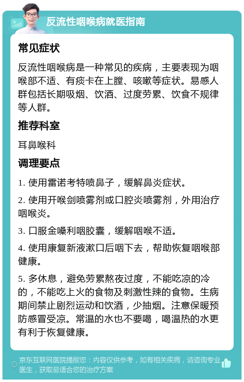 反流性咽喉病就医指南 常见症状 反流性咽喉病是一种常见的疾病，主要表现为咽喉部不适、有痰卡在上膛、咳嗽等症状。易感人群包括长期吸烟、饮酒、过度劳累、饮食不规律等人群。 推荐科室 耳鼻喉科 调理要点 1. 使用雷诺考特喷鼻子，缓解鼻炎症状。 2. 使用开喉剑喷雾剂或口腔炎喷雾剂，外用治疗咽喉炎。 3. 口服金嗓利咽胶囊，缓解咽喉不适。 4. 使用康复新液漱口后咽下去，帮助恢复咽喉部健康。 5. 多休息，避免劳累熬夜过度，不能吃凉的冷的，不能吃上火的食物及刺激性辣的食物。生病期间禁止剧烈运动和饮酒，少抽烟。注意保暖预防感冒受凉。常温的水也不要喝，喝温热的水更有利于恢复健康。