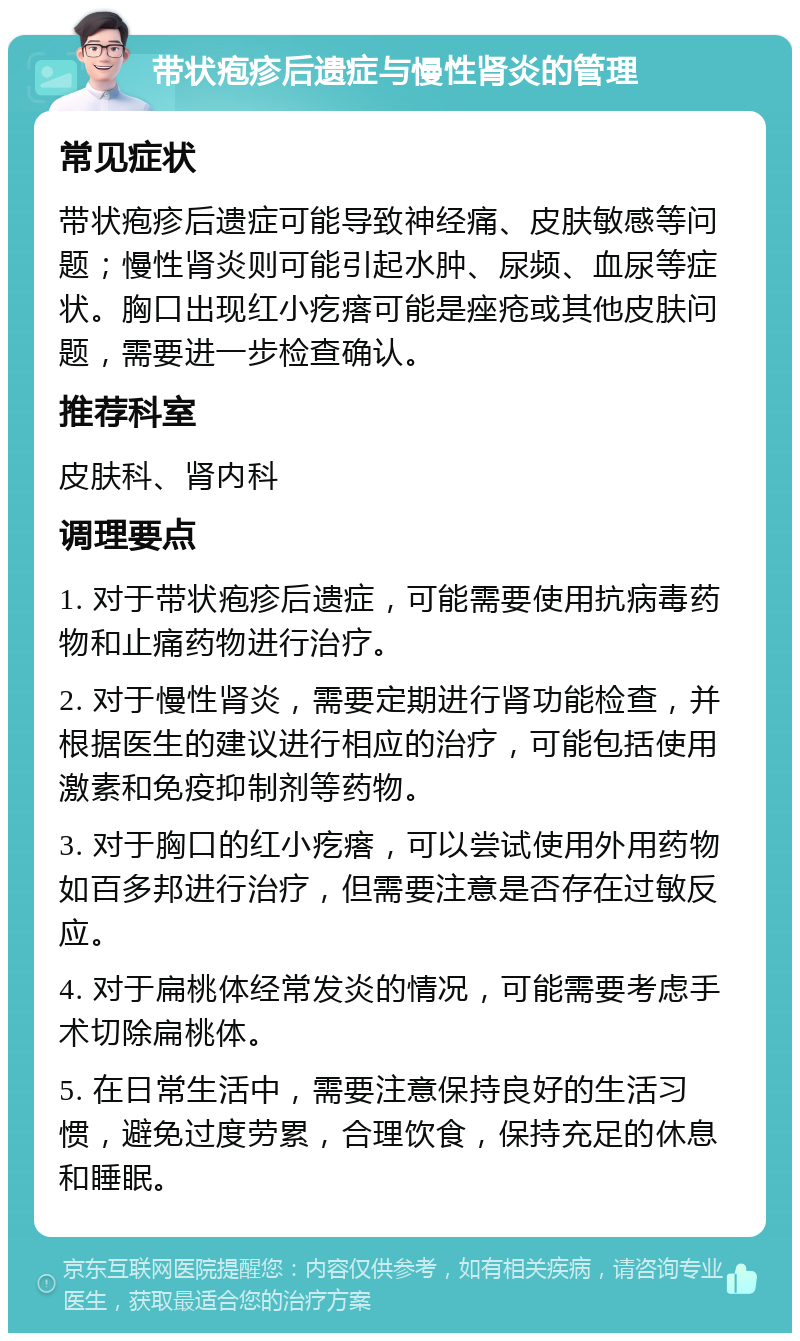 带状疱疹后遗症与慢性肾炎的管理 常见症状 带状疱疹后遗症可能导致神经痛、皮肤敏感等问题；慢性肾炎则可能引起水肿、尿频、血尿等症状。胸口出现红小疙瘩可能是痤疮或其他皮肤问题，需要进一步检查确认。 推荐科室 皮肤科、肾内科 调理要点 1. 对于带状疱疹后遗症，可能需要使用抗病毒药物和止痛药物进行治疗。 2. 对于慢性肾炎，需要定期进行肾功能检查，并根据医生的建议进行相应的治疗，可能包括使用激素和免疫抑制剂等药物。 3. 对于胸口的红小疙瘩，可以尝试使用外用药物如百多邦进行治疗，但需要注意是否存在过敏反应。 4. 对于扁桃体经常发炎的情况，可能需要考虑手术切除扁桃体。 5. 在日常生活中，需要注意保持良好的生活习惯，避免过度劳累，合理饮食，保持充足的休息和睡眠。