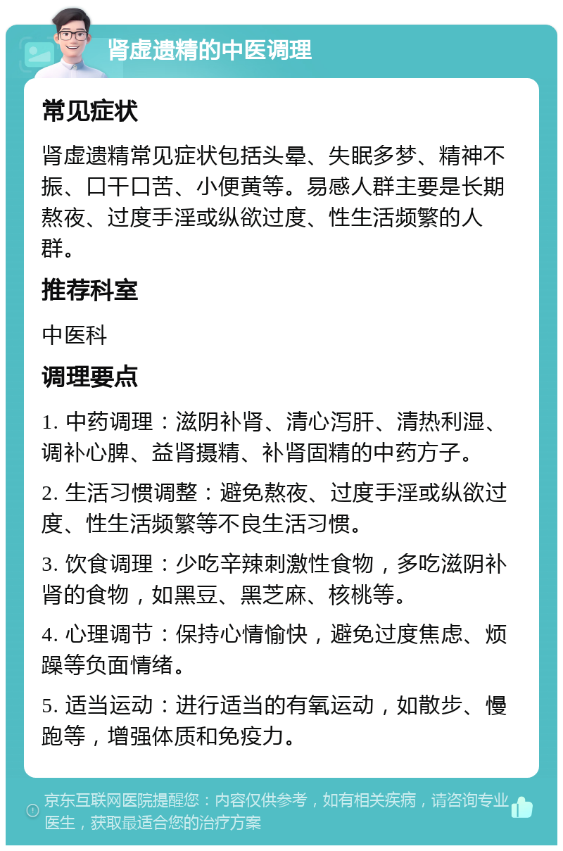 肾虚遗精的中医调理 常见症状 肾虚遗精常见症状包括头晕、失眠多梦、精神不振、口干口苦、小便黄等。易感人群主要是长期熬夜、过度手淫或纵欲过度、性生活频繁的人群。 推荐科室 中医科 调理要点 1. 中药调理：滋阴补肾、清心泻肝、清热利湿、调补心脾、益肾摄精、补肾固精的中药方子。 2. 生活习惯调整：避免熬夜、过度手淫或纵欲过度、性生活频繁等不良生活习惯。 3. 饮食调理：少吃辛辣刺激性食物，多吃滋阴补肾的食物，如黑豆、黑芝麻、核桃等。 4. 心理调节：保持心情愉快，避免过度焦虑、烦躁等负面情绪。 5. 适当运动：进行适当的有氧运动，如散步、慢跑等，增强体质和免疫力。