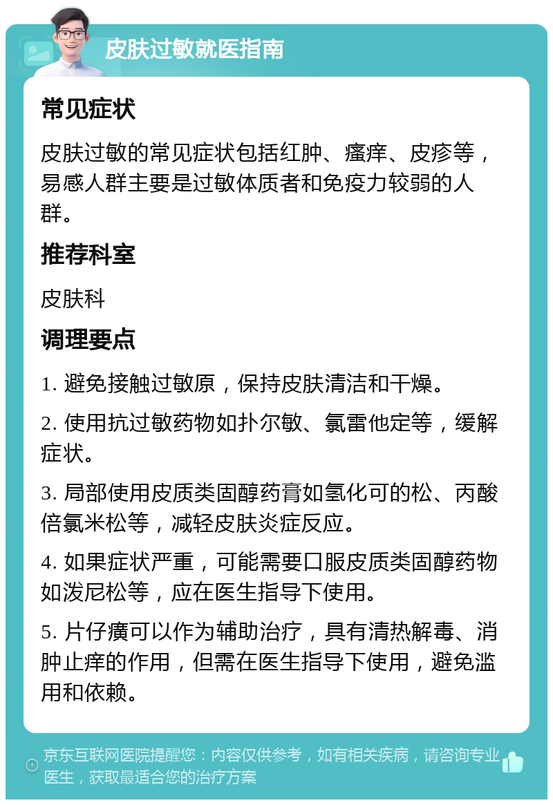 皮肤过敏就医指南 常见症状 皮肤过敏的常见症状包括红肿、瘙痒、皮疹等，易感人群主要是过敏体质者和免疫力较弱的人群。 推荐科室 皮肤科 调理要点 1. 避免接触过敏原，保持皮肤清洁和干燥。 2. 使用抗过敏药物如扑尔敏、氯雷他定等，缓解症状。 3. 局部使用皮质类固醇药膏如氢化可的松、丙酸倍氯米松等，减轻皮肤炎症反应。 4. 如果症状严重，可能需要口服皮质类固醇药物如泼尼松等，应在医生指导下使用。 5. 片仔癀可以作为辅助治疗，具有清热解毒、消肿止痒的作用，但需在医生指导下使用，避免滥用和依赖。