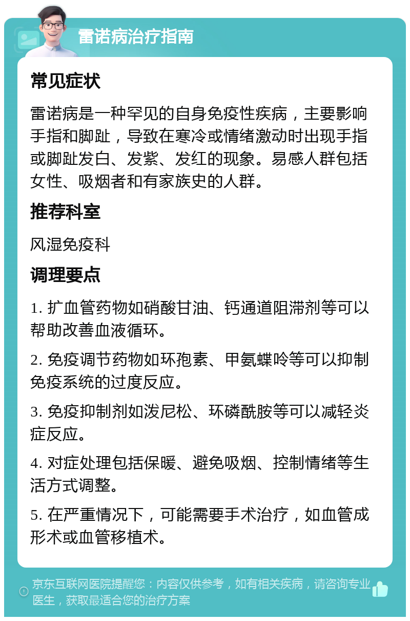 雷诺病治疗指南 常见症状 雷诺病是一种罕见的自身免疫性疾病，主要影响手指和脚趾，导致在寒冷或情绪激动时出现手指或脚趾发白、发紫、发红的现象。易感人群包括女性、吸烟者和有家族史的人群。 推荐科室 风湿免疫科 调理要点 1. 扩血管药物如硝酸甘油、钙通道阻滞剂等可以帮助改善血液循环。 2. 免疫调节药物如环孢素、甲氨蝶呤等可以抑制免疫系统的过度反应。 3. 免疫抑制剂如泼尼松、环磷酰胺等可以减轻炎症反应。 4. 对症处理包括保暖、避免吸烟、控制情绪等生活方式调整。 5. 在严重情况下，可能需要手术治疗，如血管成形术或血管移植术。