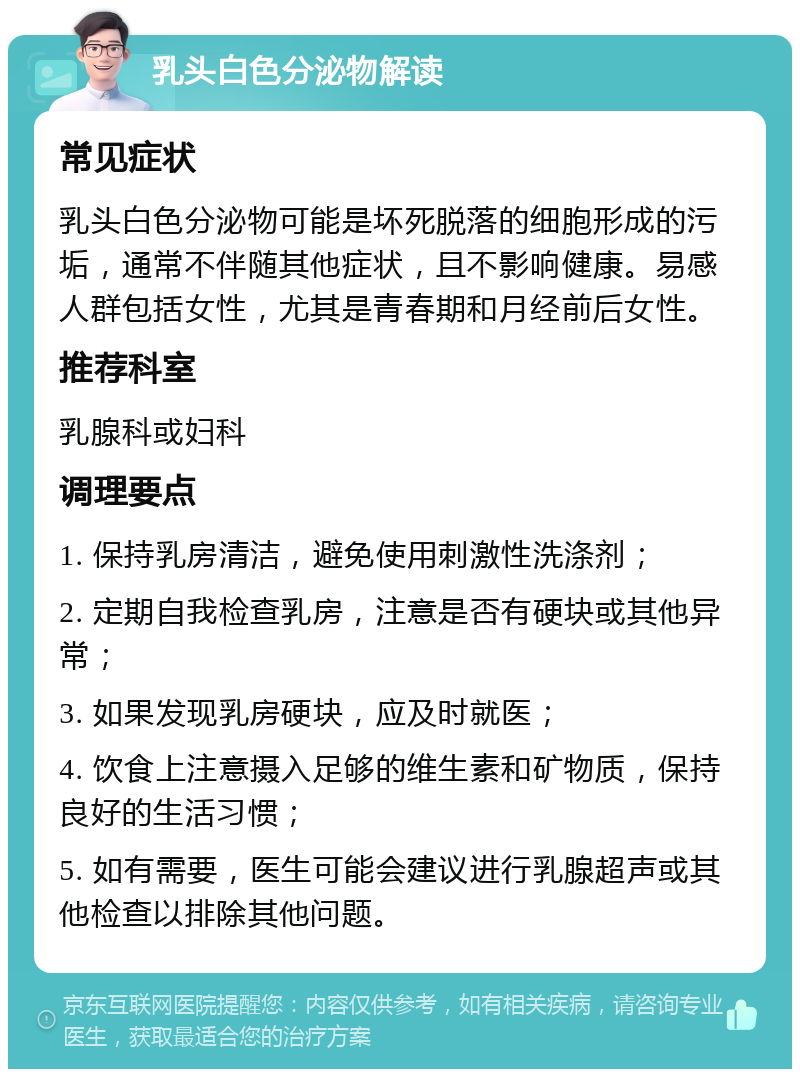 乳头白色分泌物解读 常见症状 乳头白色分泌物可能是坏死脱落的细胞形成的污垢，通常不伴随其他症状，且不影响健康。易感人群包括女性，尤其是青春期和月经前后女性。 推荐科室 乳腺科或妇科 调理要点 1. 保持乳房清洁，避免使用刺激性洗涤剂； 2. 定期自我检查乳房，注意是否有硬块或其他异常； 3. 如果发现乳房硬块，应及时就医； 4. 饮食上注意摄入足够的维生素和矿物质，保持良好的生活习惯； 5. 如有需要，医生可能会建议进行乳腺超声或其他检查以排除其他问题。