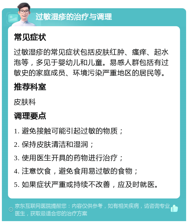 过敏湿疹的治疗与调理 常见症状 过敏湿疹的常见症状包括皮肤红肿、瘙痒、起水泡等，多见于婴幼儿和儿童。易感人群包括有过敏史的家庭成员、环境污染严重地区的居民等。 推荐科室 皮肤科 调理要点 1. 避免接触可能引起过敏的物质； 2. 保持皮肤清洁和湿润； 3. 使用医生开具的药物进行治疗； 4. 注意饮食，避免食用易过敏的食物； 5. 如果症状严重或持续不改善，应及时就医。