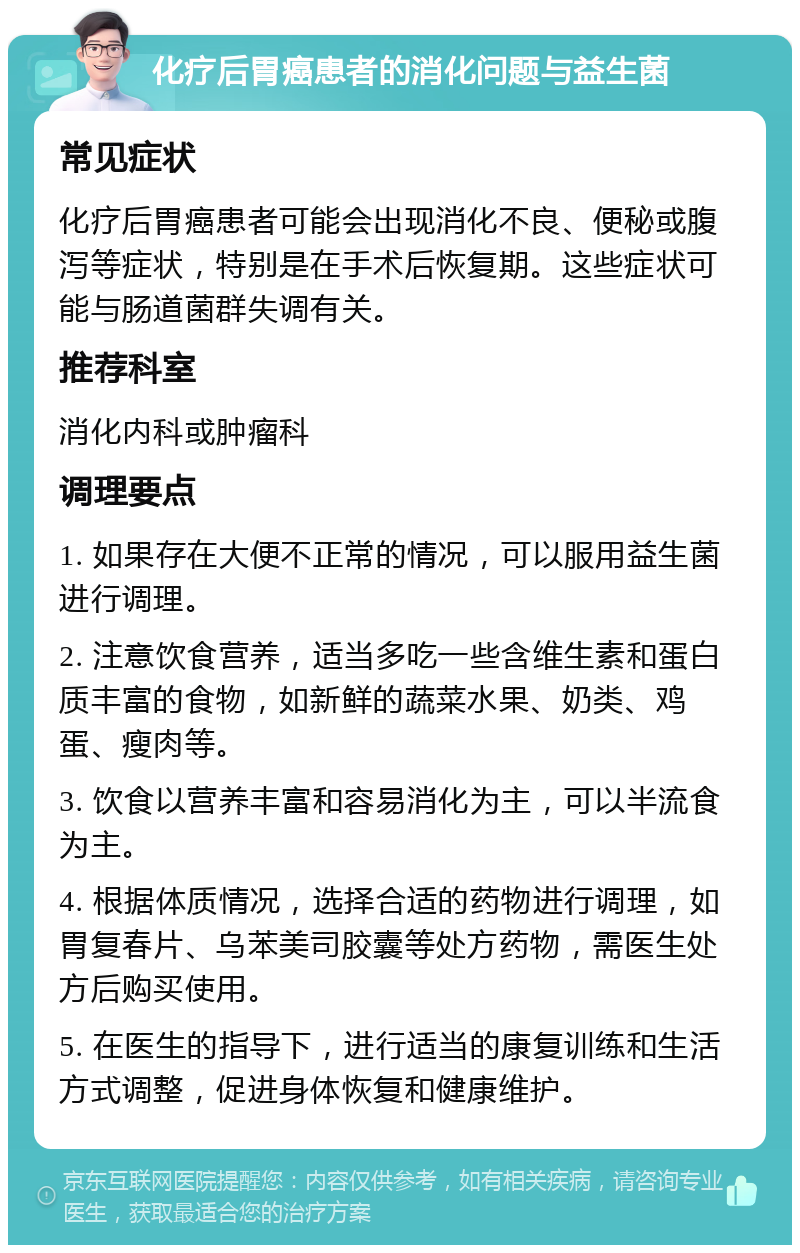 化疗后胃癌患者的消化问题与益生菌 常见症状 化疗后胃癌患者可能会出现消化不良、便秘或腹泻等症状，特别是在手术后恢复期。这些症状可能与肠道菌群失调有关。 推荐科室 消化内科或肿瘤科 调理要点 1. 如果存在大便不正常的情况，可以服用益生菌进行调理。 2. 注意饮食营养，适当多吃一些含维生素和蛋白质丰富的食物，如新鲜的蔬菜水果、奶类、鸡蛋、瘦肉等。 3. 饮食以营养丰富和容易消化为主，可以半流食为主。 4. 根据体质情况，选择合适的药物进行调理，如胃复春片、乌苯美司胶囊等处方药物，需医生处方后购买使用。 5. 在医生的指导下，进行适当的康复训练和生活方式调整，促进身体恢复和健康维护。