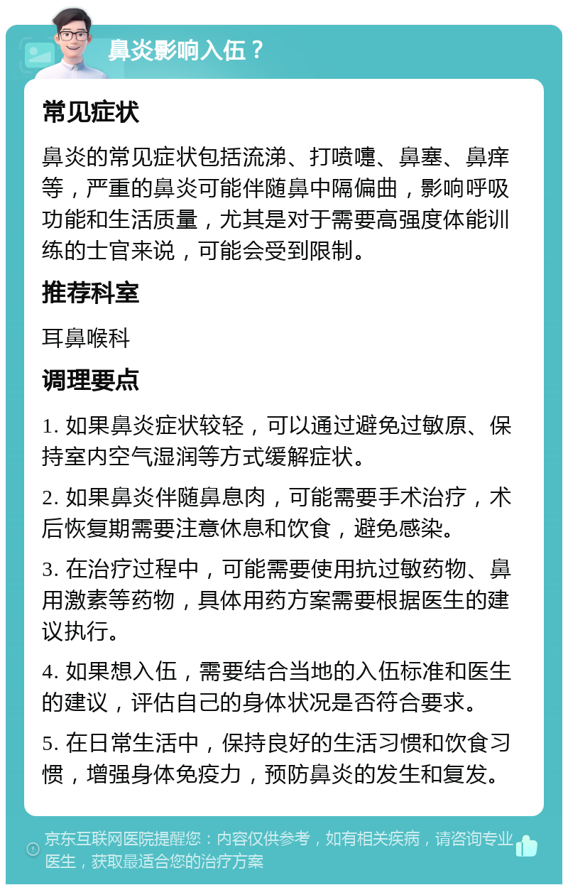 鼻炎影响入伍？ 常见症状 鼻炎的常见症状包括流涕、打喷嚏、鼻塞、鼻痒等，严重的鼻炎可能伴随鼻中隔偏曲，影响呼吸功能和生活质量，尤其是对于需要高强度体能训练的士官来说，可能会受到限制。 推荐科室 耳鼻喉科 调理要点 1. 如果鼻炎症状较轻，可以通过避免过敏原、保持室内空气湿润等方式缓解症状。 2. 如果鼻炎伴随鼻息肉，可能需要手术治疗，术后恢复期需要注意休息和饮食，避免感染。 3. 在治疗过程中，可能需要使用抗过敏药物、鼻用激素等药物，具体用药方案需要根据医生的建议执行。 4. 如果想入伍，需要结合当地的入伍标准和医生的建议，评估自己的身体状况是否符合要求。 5. 在日常生活中，保持良好的生活习惯和饮食习惯，增强身体免疫力，预防鼻炎的发生和复发。