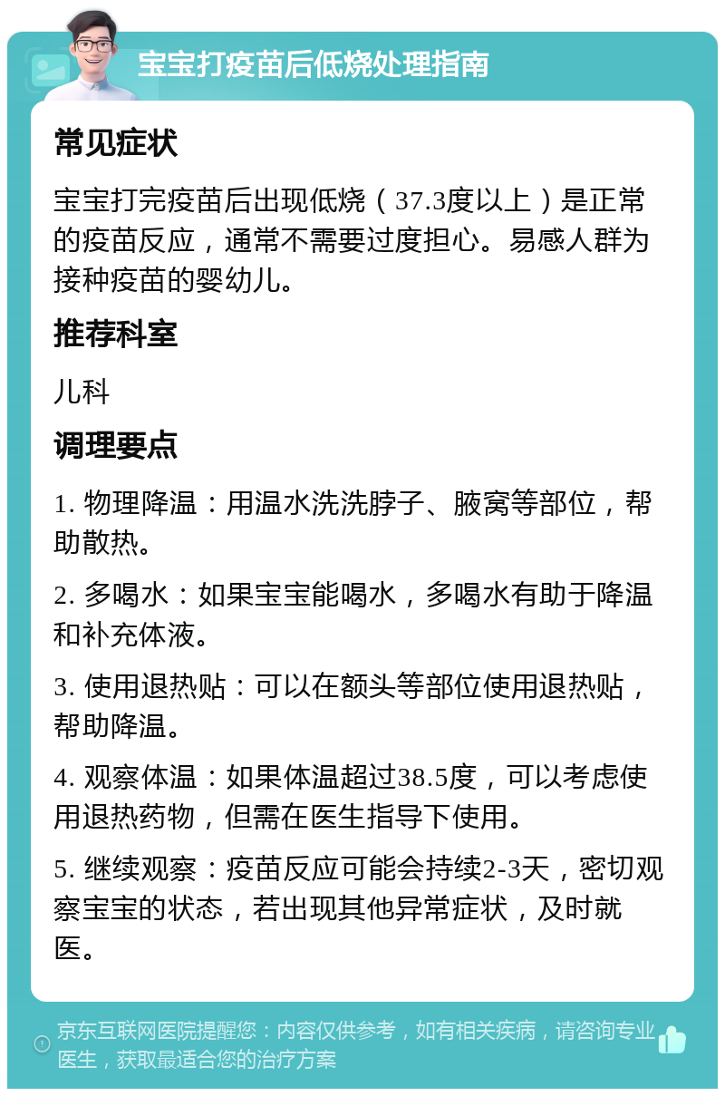 宝宝打疫苗后低烧处理指南 常见症状 宝宝打完疫苗后出现低烧（37.3度以上）是正常的疫苗反应，通常不需要过度担心。易感人群为接种疫苗的婴幼儿。 推荐科室 儿科 调理要点 1. 物理降温：用温水洗洗脖子、腋窝等部位，帮助散热。 2. 多喝水：如果宝宝能喝水，多喝水有助于降温和补充体液。 3. 使用退热贴：可以在额头等部位使用退热贴，帮助降温。 4. 观察体温：如果体温超过38.5度，可以考虑使用退热药物，但需在医生指导下使用。 5. 继续观察：疫苗反应可能会持续2-3天，密切观察宝宝的状态，若出现其他异常症状，及时就医。