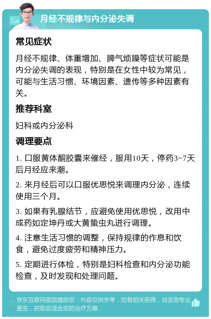 月经不规律与内分泌失调 常见症状 月经不规律、体重增加、脾气烦躁等症状可能是内分泌失调的表现，特别是在女性中较为常见，可能与生活习惯、环境因素、遗传等多种因素有关。 推荐科室 妇科或内分泌科 调理要点 1. 口服黄体酮胶囊来催经，服用10天，停药3~7天后月经应来潮。 2. 来月经后可以口服优思悦来调理内分泌，连续使用三个月。 3. 如果有乳腺结节，应避免使用优思悦，改用中成药如定坤丹或大黄蛰虫丸进行调理。 4. 注意生活习惯的调整，保持规律的作息和饮食，避免过度疲劳和精神压力。 5. 定期进行体检，特别是妇科检查和内分泌功能检查，及时发现和处理问题。