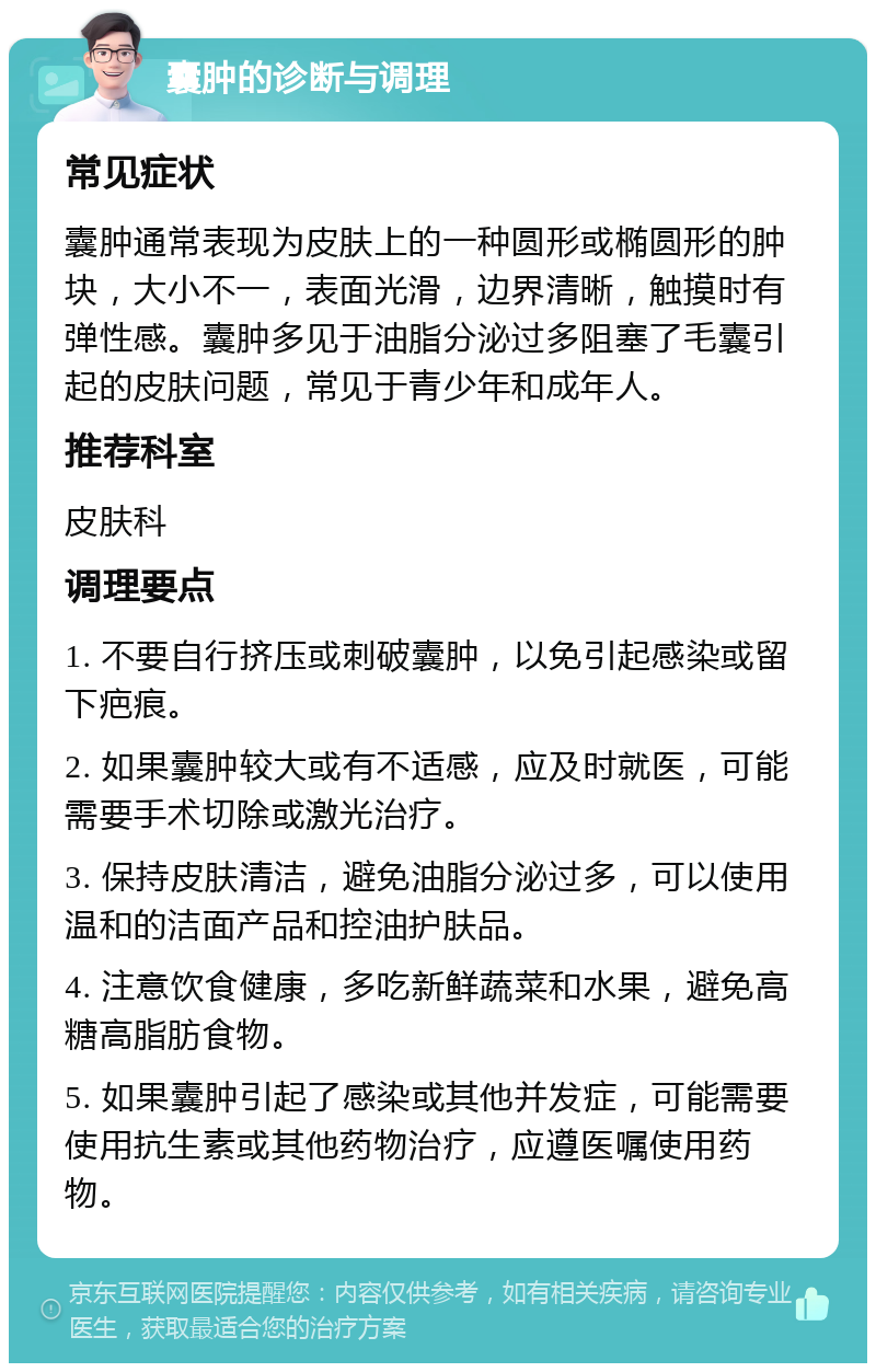 囊肿的诊断与调理 常见症状 囊肿通常表现为皮肤上的一种圆形或椭圆形的肿块，大小不一，表面光滑，边界清晰，触摸时有弹性感。囊肿多见于油脂分泌过多阻塞了毛囊引起的皮肤问题，常见于青少年和成年人。 推荐科室 皮肤科 调理要点 1. 不要自行挤压或刺破囊肿，以免引起感染或留下疤痕。 2. 如果囊肿较大或有不适感，应及时就医，可能需要手术切除或激光治疗。 3. 保持皮肤清洁，避免油脂分泌过多，可以使用温和的洁面产品和控油护肤品。 4. 注意饮食健康，多吃新鲜蔬菜和水果，避免高糖高脂肪食物。 5. 如果囊肿引起了感染或其他并发症，可能需要使用抗生素或其他药物治疗，应遵医嘱使用药物。