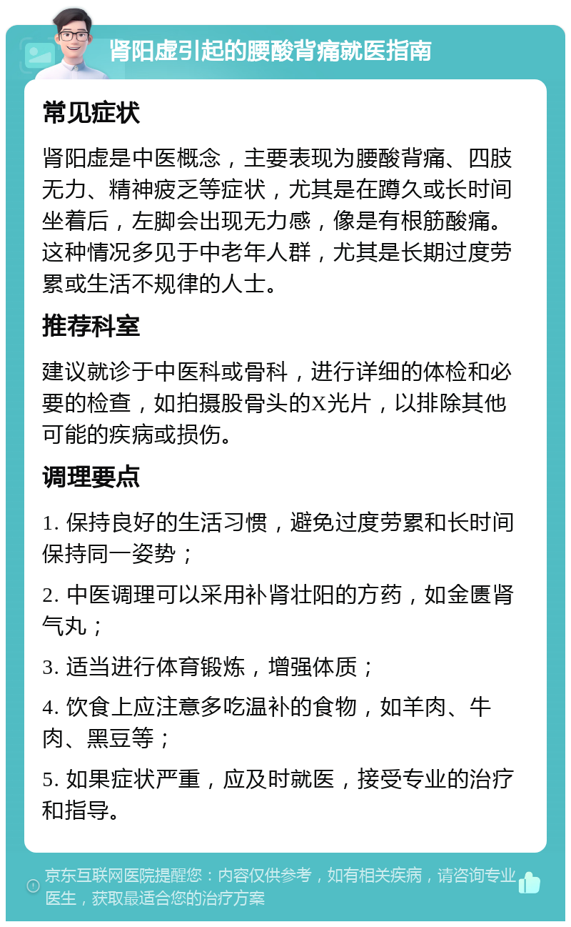 肾阳虚引起的腰酸背痛就医指南 常见症状 肾阳虚是中医概念，主要表现为腰酸背痛、四肢无力、精神疲乏等症状，尤其是在蹲久或长时间坐着后，左脚会出现无力感，像是有根筋酸痛。这种情况多见于中老年人群，尤其是长期过度劳累或生活不规律的人士。 推荐科室 建议就诊于中医科或骨科，进行详细的体检和必要的检查，如拍摄股骨头的X光片，以排除其他可能的疾病或损伤。 调理要点 1. 保持良好的生活习惯，避免过度劳累和长时间保持同一姿势； 2. 中医调理可以采用补肾壮阳的方药，如金匮肾气丸； 3. 适当进行体育锻炼，增强体质； 4. 饮食上应注意多吃温补的食物，如羊肉、牛肉、黑豆等； 5. 如果症状严重，应及时就医，接受专业的治疗和指导。