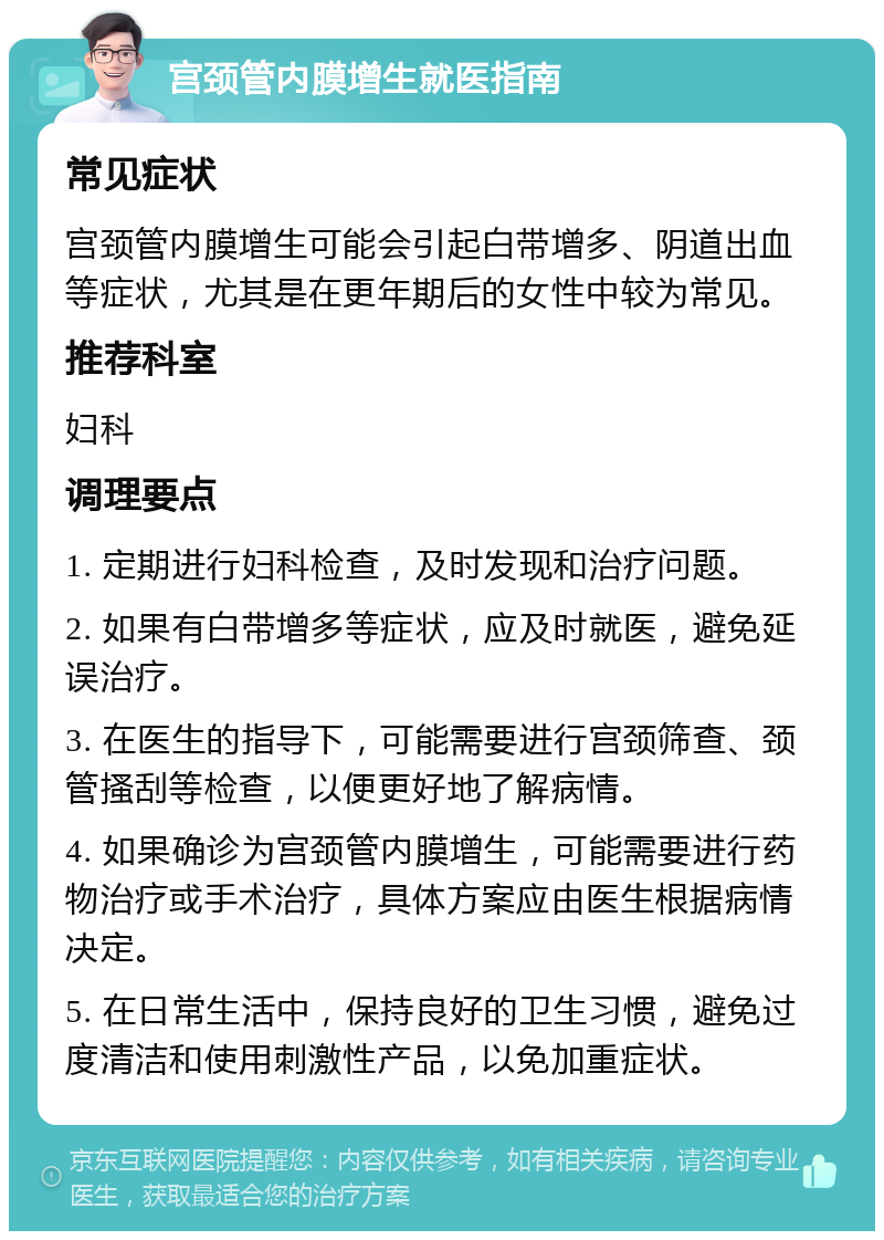 宫颈管内膜增生就医指南 常见症状 宫颈管内膜增生可能会引起白带增多、阴道出血等症状，尤其是在更年期后的女性中较为常见。 推荐科室 妇科 调理要点 1. 定期进行妇科检查，及时发现和治疗问题。 2. 如果有白带增多等症状，应及时就医，避免延误治疗。 3. 在医生的指导下，可能需要进行宫颈筛查、颈管搔刮等检查，以便更好地了解病情。 4. 如果确诊为宫颈管内膜增生，可能需要进行药物治疗或手术治疗，具体方案应由医生根据病情决定。 5. 在日常生活中，保持良好的卫生习惯，避免过度清洁和使用刺激性产品，以免加重症状。