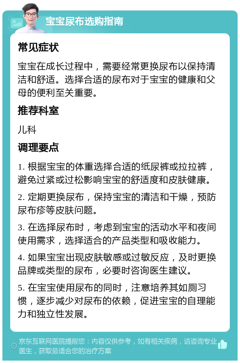 宝宝尿布选购指南 常见症状 宝宝在成长过程中，需要经常更换尿布以保持清洁和舒适。选择合适的尿布对于宝宝的健康和父母的便利至关重要。 推荐科室 儿科 调理要点 1. 根据宝宝的体重选择合适的纸尿裤或拉拉裤，避免过紧或过松影响宝宝的舒适度和皮肤健康。 2. 定期更换尿布，保持宝宝的清洁和干燥，预防尿布疹等皮肤问题。 3. 在选择尿布时，考虑到宝宝的活动水平和夜间使用需求，选择适合的产品类型和吸收能力。 4. 如果宝宝出现皮肤敏感或过敏反应，及时更换品牌或类型的尿布，必要时咨询医生建议。 5. 在宝宝使用尿布的同时，注意培养其如厕习惯，逐步减少对尿布的依赖，促进宝宝的自理能力和独立性发展。