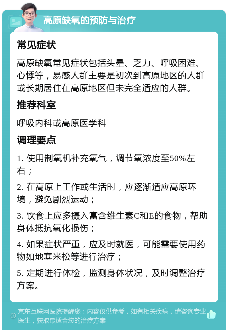 高原缺氧的预防与治疗 常见症状 高原缺氧常见症状包括头晕、乏力、呼吸困难、心悸等，易感人群主要是初次到高原地区的人群或长期居住在高原地区但未完全适应的人群。 推荐科室 呼吸内科或高原医学科 调理要点 1. 使用制氧机补充氧气，调节氧浓度至50%左右； 2. 在高原上工作或生活时，应逐渐适应高原环境，避免剧烈运动； 3. 饮食上应多摄入富含维生素C和E的食物，帮助身体抵抗氧化损伤； 4. 如果症状严重，应及时就医，可能需要使用药物如地塞米松等进行治疗； 5. 定期进行体检，监测身体状况，及时调整治疗方案。