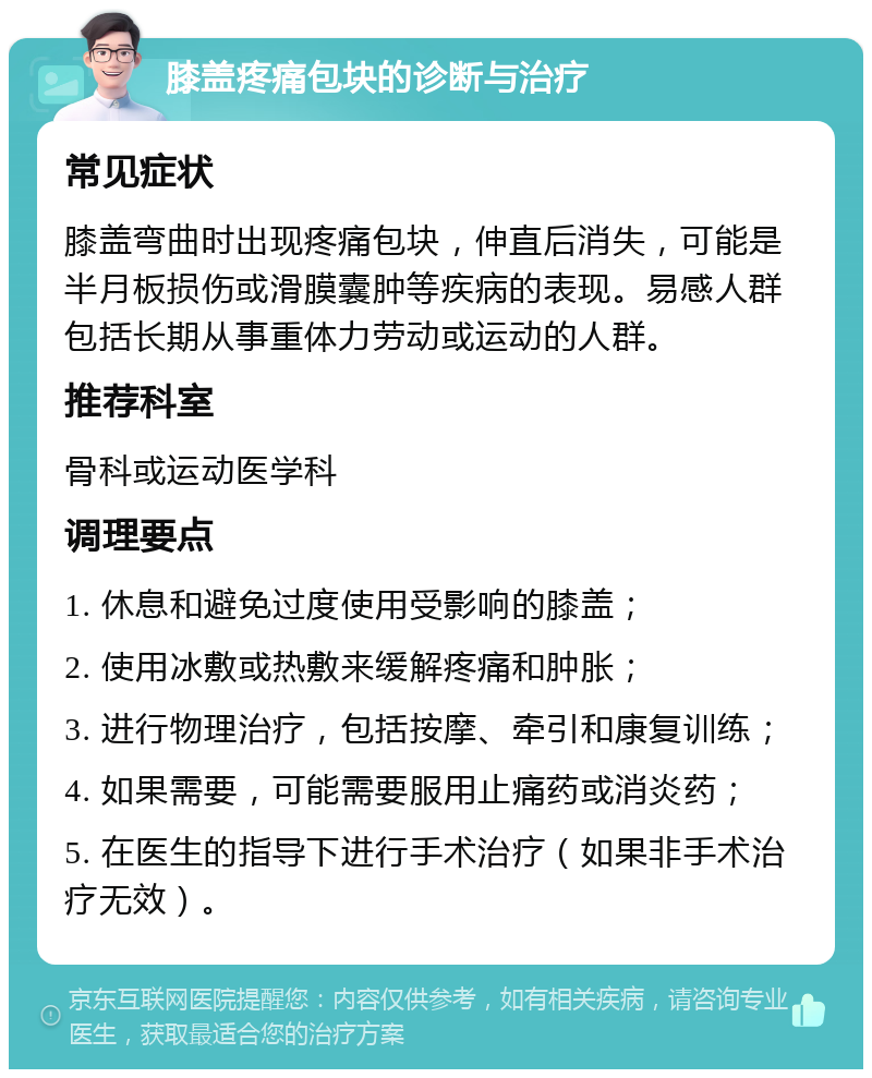 膝盖疼痛包块的诊断与治疗 常见症状 膝盖弯曲时出现疼痛包块，伸直后消失，可能是半月板损伤或滑膜囊肿等疾病的表现。易感人群包括长期从事重体力劳动或运动的人群。 推荐科室 骨科或运动医学科 调理要点 1. 休息和避免过度使用受影响的膝盖； 2. 使用冰敷或热敷来缓解疼痛和肿胀； 3. 进行物理治疗，包括按摩、牵引和康复训练； 4. 如果需要，可能需要服用止痛药或消炎药； 5. 在医生的指导下进行手术治疗（如果非手术治疗无效）。