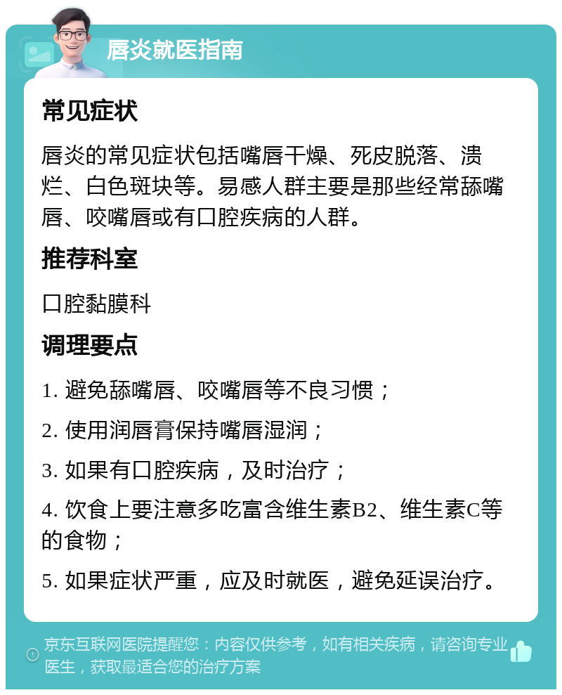 唇炎就医指南 常见症状 唇炎的常见症状包括嘴唇干燥、死皮脱落、溃烂、白色斑块等。易感人群主要是那些经常舔嘴唇、咬嘴唇或有口腔疾病的人群。 推荐科室 口腔黏膜科 调理要点 1. 避免舔嘴唇、咬嘴唇等不良习惯； 2. 使用润唇膏保持嘴唇湿润； 3. 如果有口腔疾病，及时治疗； 4. 饮食上要注意多吃富含维生素B2、维生素C等的食物； 5. 如果症状严重，应及时就医，避免延误治疗。