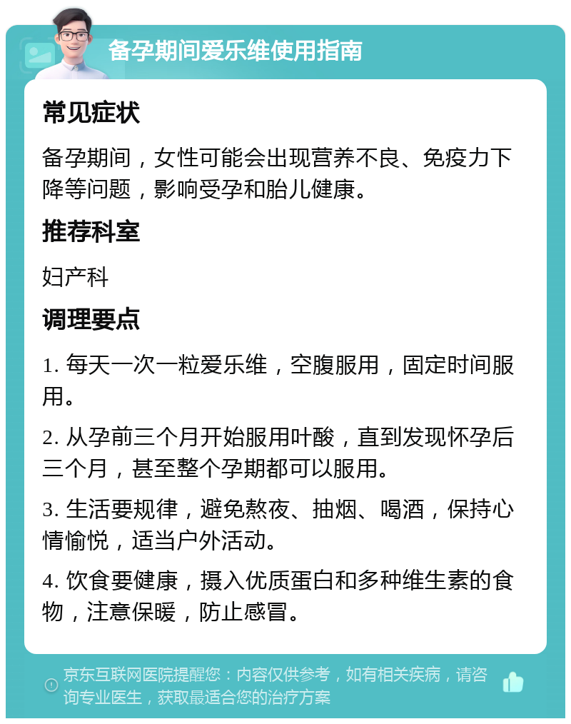 备孕期间爱乐维使用指南 常见症状 备孕期间，女性可能会出现营养不良、免疫力下降等问题，影响受孕和胎儿健康。 推荐科室 妇产科 调理要点 1. 每天一次一粒爱乐维，空腹服用，固定时间服用。 2. 从孕前三个月开始服用叶酸，直到发现怀孕后三个月，甚至整个孕期都可以服用。 3. 生活要规律，避免熬夜、抽烟、喝酒，保持心情愉悦，适当户外活动。 4. 饮食要健康，摄入优质蛋白和多种维生素的食物，注意保暖，防止感冒。