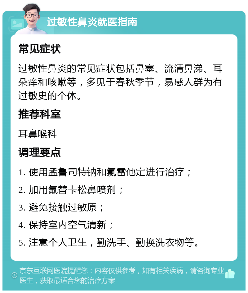 过敏性鼻炎就医指南 常见症状 过敏性鼻炎的常见症状包括鼻塞、流清鼻涕、耳朵痒和咳嗽等，多见于春秋季节，易感人群为有过敏史的个体。 推荐科室 耳鼻喉科 调理要点 1. 使用孟鲁司特钠和氯雷他定进行治疗； 2. 加用氟替卡松鼻喷剂； 3. 避免接触过敏原； 4. 保持室内空气清新； 5. 注意个人卫生，勤洗手、勤换洗衣物等。