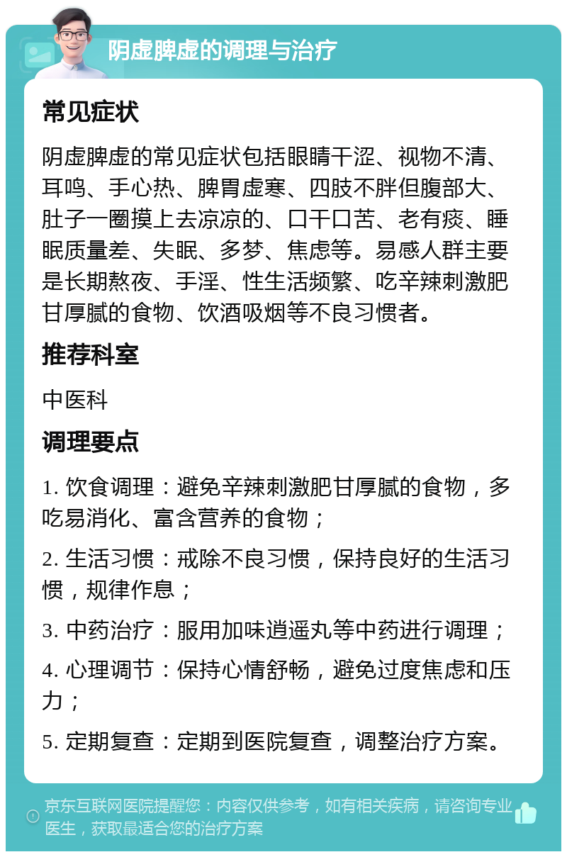 阴虚脾虚的调理与治疗 常见症状 阴虚脾虚的常见症状包括眼睛干涩、视物不清、耳鸣、手心热、脾胃虚寒、四肢不胖但腹部大、肚子一圈摸上去凉凉的、口干口苦、老有痰、睡眠质量差、失眠、多梦、焦虑等。易感人群主要是长期熬夜、手淫、性生活频繁、吃辛辣刺激肥甘厚腻的食物、饮酒吸烟等不良习惯者。 推荐科室 中医科 调理要点 1. 饮食调理：避免辛辣刺激肥甘厚腻的食物，多吃易消化、富含营养的食物； 2. 生活习惯：戒除不良习惯，保持良好的生活习惯，规律作息； 3. 中药治疗：服用加味逍遥丸等中药进行调理； 4. 心理调节：保持心情舒畅，避免过度焦虑和压力； 5. 定期复查：定期到医院复查，调整治疗方案。